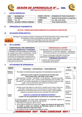 14
SESIÓN DE APRENDIZAJE Nº … EBA
VER: http//youtu.be/HG1r-izpcV0
I. DATOS GENERALES
ÁREA MATEMÁTICA NOMBRE U. DIDACTICA APRENDER HOY PARA APLICAR HOY
CICLO AVANZADO T. TRANSVERSAL Desarrollo del pensamiento y la imaginación
GRADO 1ro. “A” TIEMPO 1ra., 2da. y 3ra. hora
DOCENTE ALCIDES TORRES PAREDES FECHA 19 de octubre del 2015
II. APRENDIZAJE FUNDAMENTAL
ACTÚA Y PIENSA MATEMÁTICAMENTE EN DIVERSOS CONTEXTOS
III. SITUACIÓN PROBLEMÁTICA
Santiago va a la tienda a comprar una gaseosa de tres litros llevando cuatro nuevos soles.
El vendedor le indica que la gaseosa cuesta siete nuevos soles.
¿Qué actitud asume Santiago al escuchar esta respuesta?
¿Cómo se puede representar esta situación?
IV. DE LA SESIÓN
COMPETENCIAS POR COMPONENTE APRENDIZAJES A LOGRAR
SISTEMAS NUMÉRICOS Y FUNCIONES 1.6. Resuelve y formula problemas vinculados con
situaciones de la vida real, utilizando operaciones
con números enteros y sus respectivas propiedades.
1.7. Traduce al lenguaje matemático situaciones
expresadas en lenguaje corriente y viceversa.
1. Resuelve y formula problemas matemáticos
de contexto real, lúdico o matemático, a través
de estrategias que involucran los sistemas
numéricos, las ecuaciones e inecuaciones, o
las funciones, demostrando confianza en sus
propias capacidades y perseverancia en la
búsqueda de soluciones.
CONTENIDOS PROPUESTOS
 Adición de números enteros
 Propiedades de la adición.
V. ACTIVIDADES DE APRENDIZAJE
SECUENCIA
DIDÁCTICA PROCESOS / ESTRATEGIAS / CONOCIMIENTOS
MEDIOS
Y
MATERIALES
TIEM
-PO
Motivación
permanente
Recupera-
ción de
saberes
previos
Conflicto
cognitivo
Se realiza una dinámica para organizar a los estudiantes en grupos de 4.
¿Qué pasa si para comprar una gaseosa de tres litros que
cuesta siete soles, sólo tengo cuatro soles?
¿Qué significa: “me falta”, “hay déficit”, “no me alcanza”, “necesito tres soles
más”, “no puedo comprar”, etc.? ¿Cómo puedo representar ese “me falta”, que
“hay déficit”? ¿Lo puedo representar con cualquier símbolo? ¿Podría ser esta
rayita – que la conocemos como signo de la sustracción?
Se va anotando sus respuestas en la pizarra.
¿Puedo sumar más siete con más cinco? ¿Puedo sumar menos cuatro con
más siete? ¿Qué pasa si sumo menos seis con menos cuatro? ¿Qué
obtendremos si sumamos más cinco con menos nueve? ¿Qué resultado
tenemos si sumamos más uno con más siete con más cinco?
¿QUÉ ES LA ADICIÓN DE NÚMEROS ENTEROS?
¿cuáles son las propiedades de la adición de números enteros?
El docente precisa que todas estas interrogantes se resolverán jugando al
Casino Aritmético con las siguientes indicaciones:
 Recordemos el juego de casino normal.
 Aquí jugamos teniendo en cuenta que “cartas con números de igual signo
se suman y cartas con números de diferentes signos se restan y el
resultado debe tener signo del mayor”
 No interesa el color o dibujo de la baraja de cartas.
Libros
Hojas de
Información
Hojas de
Aplicación
Casinos
aritméticos
Encartes de
tiendas
comerciales
Cuadernos
Papelotes
Monedas
3
ho-
ras
CEN
EDU
CAPAC
CENTRODE INVESTIGACIÓN
EDUCATIVAYEMPRESARIAL
CAPACITACIÓN – ASESORÍA – PROYECTOS
¡ SEMBRANDO HOY PARA COSECHAR HOY !
 