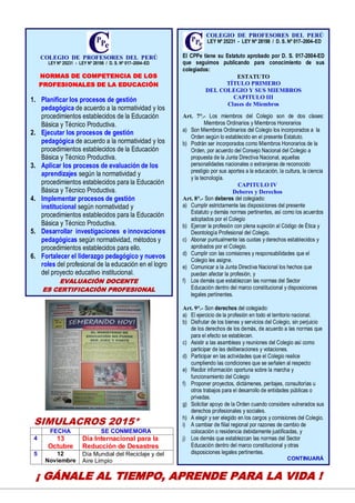 16
SIMULACROS 2015*
FECHA SE CONMEMORA
4 13
Octubre
Día Internacional para la
Reducción de Desastres
5 12
Noviembre
Día Mundial del Reciclaje y del
Aire Limpio
COLEGIO DE PROFESORES DEL PERÚ
LEY Nº 25231 - LEY Nº 28198 / D. S. Nº 017–2004–ED
El CPPe tiene su Estatuto aprobado por D. S. 017-2004-ED
que seguimos publicando para conocimiento de sus
colegiados:
ESTATUTO
TÍTULO PRIMERO
DEL COLEGIO Y SUS MIEMBROS
CAPITULO III
Clases de Miembros
Art. 7°.- Los miembros del Colegio son de dos clases:
Miembros Ordinarios y Miembros Honorarios
a) Son Miembros Ordinarios del Colegio los incorporados a la
Orden según lo establecido en el presente Estatuto.
b) Podrán ser incorporados como Miembros Honorarios de la
Orden, por acuerdo del Consejo Nacional del Colegio a
propuesta de la Junta Directiva Nacional, aquellas
personalidades nacionales o extranjeras de reconocido
prestigio por sus aportes a la educación, la cultura, la ciencia
y la tecnología.
CAPITULO IV
Deberes y Derechos
Art. 8°.- Son deberes del colegiado:
a) Cumplir estrictamente las disposiciones del presente
Estatuto y demás normas pertinentes, así como los acuerdos
adoptados por el Colegio
b) Ejercer la profesión con plena sujeción al Código de Ética y
Deontología Profesional del Colegio.
c) Abonar puntualmente las cuotas y derechos establecidos y
aprobados por el Colegio.
d) Cumplir con las comisiones y responsabilidades que el
Colegio les asigne.
e) Comunicar a la Junta Directiva Nacional los hechos que
puedan afectar la profesión, y
f) Los demás que establezcan las normas del Sector
Educación dentro del marco constitucional y disposiciones
legales pertinentes.
Art. 9°.- Son derechos del colegiado:
a) El ejercicio de la profesión en todo el territorio nacional.
b) Disfrutar de los bienes y servicios del Colegio, sin perjuicio
de los derechos de los demás, de acuerdo a las normas que
para el efecto se establecen.
c) Asistir a las asambleas y reuniones del Colegio así como
participar de las deliberaciones y votaciones.
d) Participar en las actividades que el Colegio realice
cumpliendo las condiciones que se señalen al respecto
e) Recibir información oportuna sobre la marcha y
funcionamiento del Colegio
f) Proponer proyectos, dictámenes, peritajes, consultorías u
otros trabajos para el desarrollo de entidades públicas o
privadas.
g) Solicitar apoyo de la Orden cuando considere vulnerados sus
derechos profesionales y sociales.
h) A elegir y ser elegido en los cargos y comisiones del Colegio.
i) A cambiar de filial regional por razones de cambio de
colocación o residencia debidamente justificadas, y
j) Los demás que establezcan las normas del Sector
Educación dentro del marco constitucional y otras
disposiciones legales pertinentes.
CONTINUARÁ
COLEGIO DE PROFESORES DEL PERÚ
LEY Nº 25231 - LEY Nº 28198 / D. S. Nº 017–2004–ED
NORMAS DE COMPETENCIA DE LOS
PROFESIONALES DE LA EDUCACIÓN
1. Planificar los procesos de gestión
pedagógica de acuerdo a la normatividad y los
procedimientos establecidos de la Educación
Básica y Técnico Productiva.
2. Ejecutar los procesos de gestión
pedagógica de acuerdo a la normatividad y los
procedimientos establecidos de la Educación
Básica y Técnico Productiva.
3. Aplicar los procesos de evaluación de los
aprendizajes según la normatividad y
procedimientos establecidos para la Educación
Básica y Técnico Productiva.
4. Implementar procesos de gestión
institucional según normatividad y
procedimientos establecidos para la Educación
Básica y Técnico Productiva.
5. Desarrollar investigaciones e innovaciones
pedagógicas según normatividad, métodos y
procedimientos establecidos para ello.
6. Fortalecer el liderazgo pedagógico y nuevos
roles del profesional de la educación en el logro
del proyecto educativo institucional.
EVALUACIÓN DOCENTE
ES CERTIFICACIÓN PROFESIONAL
¡ GÁNALE AL TIEMPO, APRENDE PARA LA VIDA !
 