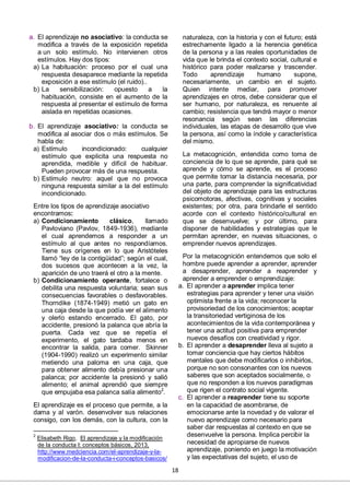 18
a. El aprendizaje no asociativo: la conducta se
modifica a través de la exposición repetida
a un solo estímulo. No intervienen otros
estímulos. Hay dos tipos:
a) La habituación: proceso por el cual una
respuesta desaparece mediante la repetida
exposición a ese estímulo (el ruido)..
b) La sensibilización: opuesto a la
habituación, consiste en el aumento de la
respuesta al presentar el estímulo de forma
aislada en repetidas ocasiones.
b. El aprendizaje asociativo: la conducta se
modifica al asociar dos o más estímulos. Se
habla de:
a) Estímulo incondicionado: cualquier
estímulo que explicita una respuesta no
aprendida, medible y difícil de habituar.
Pueden provocar más de una respuesta.
b) Estímulo neutro: aquel que no provoca
ninguna respuesta similar a la del estímulo
incondicionado.
Entre los tipos de aprendizaje asociativo
encontramos:
a) Condicionamiento clásico, llamado
Pavloviano (Pavlov, 1849-1936), mediante
el cual aprendemos a responder a un
estímulo al que antes no respondíamos.
Tiene sus orígenes en lo que Aristóteles
llamó “ley de la contigüidad”; según el cual,
dos sucesos que acontecen a la vez, la
aparición de uno traerá el otro a la mente.
b) Condicionamiento operante, fortalece o
debilita una respuesta voluntaria; sean sus
consecuencias favorables o desfavorables.
Thorndike (1874-1949) metió un gato en
una caja desde la que podía ver el alimento
y olerlo estando encerrado. El gato, por
accidente, presionó la palanca que abría la
puerta. Cada vez que se repetía el
experimento, el gato tardaba menos en
encontrar la salida, para comer. Skinner
(1904-1990) realizó un experimento similar
metiendo una paloma en una caja, que
para obtener alimento debía presionar una
palanca; por accidente la presionó y salió
alimento; el animal aprendió que siempre
que empujaba esa palanca salía alimento2
.
El aprendizaje es el proceso que permite, a la
dama y al varón. desenvolver sus relaciones
consigo, con los demás, con la cultura, con la
2
Elisabeth Rigo, El aprendizaje y la modificación
de la conducta I: conceptos básicos, 2013,
http://www.medciencia.com/el-aprendizaje-y-la-
modificacion-de-la-conducta-i-conceptos-basicos/
naturaleza, con la historia y con el futuro; está
estrechamente ligado a la herencia genética
de la persona y a las reales oportunidades de
vida que le brinda el contexto social, cultural e
histórico para poder realizarse y trascender.
Todo aprendizaje humano supone,
necesariamente, un cambio en el sujeto.
Quien intente mediar, para promover
aprendizajes en otros, debe considerar que el
ser humano, por naturaleza, es renuente al
cambio; resistencia que tendrá mayor o menor
resonancia según sean las diferencias
individuales, las etapas de desarrollo que vive
la persona, así como la índole y característica
del mismo.
La metacognición, entendida como toma de
conciencia de lo que se aprende, para qué se
aprende y cómo se aprende, es el proceso
que permite tomar la distancia necesaria, por
una parte, para comprender la significatividad
del objeto de aprendizaje para las estructuras
psicomotoras, afectivas, cognitivas y sociales
existentes; por otra, para brindarle el sentido
acorde con el contexto histórico/cultural en
que se desenvuelve; y por último, para
disponer de habilidades y estrategias que le
permitan aprender, en nuevas situaciones, o
emprender nuevos aprendizajes.
Por la metacognición entendemos que solo el
hombre puede aprender a aprender, aprender
a desaprender, aprender a reaprender y
aprender a emprender o emprendizaje:
a. El aprender a aprender implica tener
estrategias para aprender y tener una visión
optimista frente a la vida; reconocer la
provisoriedad de los conocimientos; aceptar
la transitoriedad vertiginosa de los
acontecimientos de la vida contemporánea y
tener una actitud positiva para emprender
nuevos desafíos con creatividad y rigor.
b. El aprender a desaprender lleva al sujeto a
tomar conciencia que hay ciertos hábitos
mentales que debe modificarlos o inhibirlos,
porque no son consonantes con los nuevos
saberes que son aceptados socialmente, o
que no responden a los nuevos paradigmas
que rigen el contrato social vigente.
c. El aprender a reaprender tiene su soporte
en la capacidad de asombrarse, de
emocionarse ante la novedad y de valorar el
nuevo aprendizaje como necesario para
saber dar respuestas al contexto en que se
desenvuelve la persona. Implica percibir la
necesidad de apropiarse de nuevos
aprendizaje, poniendo en juego la motivación
y las expectativas del sujeto, el uso de
 