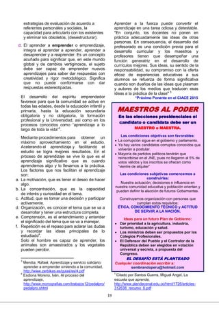 19
estrategias de evaluación de acuerdo a
referentes personales y sociales, la
capacidad para articularlo con los existentes
y eliminar los obsoletos, (desestructurar).
d. El aprender a emprender o emprendizaje,
integra el aprender a aprender, aprender a
desaprender y a reaprender. Es un concepto
acuñado para significar que, en este mundo
global y de cambios vertiginosos, el sujeto
debe ser capaz de emprender nuevos
aprendizajes para saber dar respuestas con
creatividad y rigor metodológico. Significa
que no puede conformarse con dar
respuestas estereotipadas.
El desarrollo del espíritu emprendedor
favorece para que la comunidad se active en
todas las edades, desde la educación infantil y
primaria, hasta la educación secundaria
obligatoria y no obligatoria, la formación
profesional y la Universidad, así como en los
procesos conocidos como “aprendizaje a lo
largo de toda la vida”3
.
Mediante procedimientos para obtener un
máximo aprovechamiento en el estudio.
Acelerando el aprendizaje y facilitando el
estudio se logra mejores resultados. En el
proceso de aprendizaje se vive lo que es el
aprendizaje significativo que es cuando
aprendemos algo y lo llevamos a la práctica.
Los factores que nos facilitan el aprendizaje
son:
a. La motivación, que es tener el deseo de hacer
algo.
b. La concentración, que es la capacidad
de interés y curiosidad en el tema.
c. Actitud, que es tomar una decisión y participar
activamente.
d. Organización, es conocer el tema que se va a
desarrollar y tener una estructura completa.
e. Comprensión, es el entendimiento y entender
el significado del tema que se va a manejar.
f. Repetición es el repaso para aclarar las dudas
y recordar las ideas principales de lo
estudiado4
.
Solo el hombre es capaz de aprender, los
animales son amaestrados y los vegetales
pueden percibir.
3
Mendia, Rafael, Aprendizaje y servicio solidario:
aprender a emprender sirviendo a la comunidad,
http://www.zerbikas.es/guias/es/4.pdf
4
Esclona Moreno, Iván, Al proceso del
aprendizaje,
http://www.monografias.com/trabajos12/pedalpro/
pedalpro.shtml
Aprender a la fuerza puede convertir el
aprendizaje en una tarea odiosa y detestable.
"En conjunto, los docentes no ponen en
práctica adecuadamente las ideas de otras
personas. En consecuencia, el desarrollo del
profesorado es una condición previa para el
desarrollo curricular y los maestros y
profesores tienen que desempeñar una
función generatriz en el desarrollo de
currículos mejores. Sus ideas, su sentido de la
responsabilidad, su compromiso con la oferta
eficaz de experiencias educativas a sus
alumnos se refuerza de forma significativa
cuando son dueños de las ideas que plasman
y autores de los medios que traducen esas
ideas a la práctica de la clase" 5
*Próximo Ponente en el CIACE 2015
5
Citado por Santos Guerra, Miguel Angel, La
escuela que aprende,
http://www.plandecenal.edu.co/html/1726/articles-
312638_recurso_6.pdf
MAESTROS AL PODER
En las elecciones presidenciales el
candidato o candidata debe ser un
MAESTRO o MAESTRA.
Las condiciones objetivas son favorables:
 La corrupción sigue en el gobierno y parlamento.
 Ya hay varios candidatos corruptos conocidos que
volverán a postular.
 Mayoría de partidos políticos tendrán que
reinscribirse en el JNE, pues no llegaron al 5% de
votos válidos y los inscritos se ofrecen como
“vientre de alquiler”
Las condiciones subjetivas comencemos a
construirlas:
Nuestra actuación, decisiones e influencia en
nuestra comunidad educativa y población orientan y
pueden definir la elección de futuros Gobernantes.
Construyamos organización con personas que
cumplan estos requisitos:
ÉTICA, CONOCIMIENTO TÉCNICO y ACTITUD
DE SERVIR A LA NACIÓN.
Ideas para un futuro Plan de Gobierno:
 Dar prioridad a la agricultura, industria,
turismo, educación y salud.
 Los ministros deben ser propuestos por los
Colegios Profesionales.
 El Defensor del Pueblo y el Contralor de la
República deben ser elegidos en votación
universal y secreta, a propuesta del
Congreso.
EL DESAFÍO ESTÁ PLANTEADO
Cualquier coordinación escribir a:
sembrandoperu@hotmail.com
 
