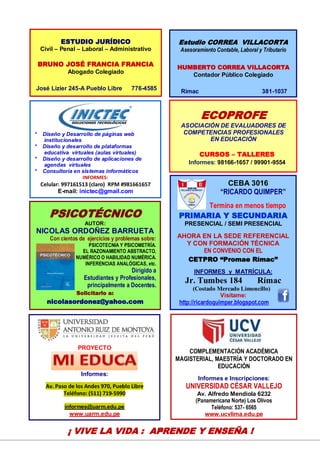 20
CEBA 3016
“RICARDO QUIMPER”
Termina en menos tiempo
PRIMARIA Y SECUNDARIA
PRESENCIAL / SEMI PRESENCIAL
AHORA EN LA SEDE REFERENCIAL
Y CON FORMACIÓN TÉCNICA
EN CONVENIO CON EL
CETPRO “Promae Rímac”
INFORMES y MATRÍCULA:
Jr. Tumbes 184 Rímac
(Costado Mercado Limoncillo)
Visítame:
http://ricardoquimper.blogspot.com
PSICOTÉCNICO
AUTOR:
NICOLAS ORDOÑEZ BARRUETA
Con cientos de ejercicios y problemas sobre:
PSICOTECNIA Y PSICOMETRÍA.
EL RAZONAMIENTO ABSTRACTO,
NUMÉRICO O HABILIDAD NUMÉRICA.
INFERENCIAS ANALÓGICAS, etc.
Dirigido a
Estudiantes y Profesionales,
principalmente a Docentes.
Solicitarlo a:
nicolasordonez@yahoo.com
COMPLEMENTACIÓN ACADÉMICA
MAGISTERIAL, MAESTRÍA Y DOCTORADO EN
EDUCACIÓN
Informes e Inscripciones:
UNIVERSIDAD CÉSAR VALLEJO
Av. Alfredo Mendiola 6232
(Panamericana Norte) Los Olivos
Teléfono: 537- 6565
www.ucvlima.edu.pe
PROYECTO
Informes:
Av. Paso de los Andes 970, Pueblo Libre
Teléfono: (511) 719-5990
informes@uarm.edu.pe
www.uarm.edu.pe
* Diseño y Desarrollo de páginas web
institucionales
* Diseño y desarrollo de plataformas
educativa virtuales (aulas virtuales)
* Diseño y desarrollo de aplicaciones de
agendas virtuales
* Consultoría en sistemas informáticos
INFORMES:
Celular: 997161513 (claro) RPM #981661657
E-mail: inictec@gmail.com
¡ VIVE LA VIDA : APRENDE Y ENSEÑA !
Estudio CORREA VILLACORTA
Asesoramiento Contable, Laboral y Tributario
HUMBERTO CORREA VILLACORTA
Contador Público Colegiado
Rímac 381-1037
ECOPROFE
ASOCIACIÓN DE EVALUADORES DE
COMPETENCIAS PROFESIONALES
EN EDUCACIÓN
CURSOS – TALLERES
Informes: 98166-1657 / 99901-9554
ESTUDIO JURÍDICO
Civil – Penal – Laboral – Administrativo
BRUNO JOSÉ FRANCIA FRANCIA
Abogado Colegiado
José Lizier 245-A Pueblo Libre 776-4585
 