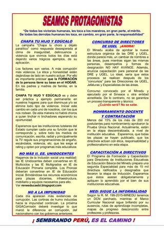 21
“De todas las victorias humanas, les toca a los maestros, en gran parte, el mérito.
De todas las derrotas humanas les toca, en cambio, en gran parte, la responsabilidad”
CHAPA TU HIJO Y EDÚCALO
La campaña “Chapa tu choro y déjalo
paralítico” como respuesta desesperada al
clima de inseguridad, delincuencia y
violencia que vivimos todos los días está
dejando varios trágicos ejemplos, de su
aplicación.
Los factores son varios. A más corrupción
más violencia. La ética y honestidad están
dejándose de lado en nuestro actuar. Por ello
es importante precisar que la FORMACIÓN
de la persona tiene su base en el HOGAR.
En los padres y madres de familia, en la
familia.
CHAPA TU HIJO Y EDÚCALO es y debe
ser práctica y ejemplo permanente en
nuestros hogares para que disminuya y/o se
elimine todo tipo de violencia. Iniciar este
cambio en cada uno de nosotros, con los que
nos rodean. De esta manera no habrá choros
a quien linchar ni linchadores esperando su
oportunidad.
Esperamos que las instituciones tutelares del
Estado cumplan cada una su función que le
corresponde y, sobre todo los medios de
comunicación, escrita, radial y principalmente
la TV regule sus programaciones de engaño,
escándalos, violencia, etc. que les exige el
rating y opten por programas más educativos
NO MÁS II. EE. UNIDOCENTES
Hagamos de la inclusión social una realidad:
las IE Unidocentes deben convertirse en IE
Multiciclos y las IE Multigrados en IE de
Educación Primaria completa. Los Pronoei
deberían convertirse en IE de Educación
Inicial. Brindándose los recursos económicos
para plazas docentes, infraestructura,
mobiliario y equipos necesarios para ello.
Ver reneeducaebi.blogspot.com
NO A LA IMPUNIDAD
Cada día aparecen más evidencias de
corrupción. Las cortinas de humo inducidas
hacia la impunidad continúan. La próxima
GIGAComisión deberá investigar lo que
marcó la diferencia en corrupción, del
nacionalismo con los gobiernos anteriores.
CONCURSO DE DIRECTORES
DE UGEL ¡AHORA!
El Minedu acaba de aprobar la nueva
estructura orgánica de las DRE y UGEL,
donde parece más, un cambiar de nombres a
las áreas, pues mientras sigan las mismas
personas, desempeños y formas de
designación NO HAY AVANCE. Además,
anuncia capacitación para personal de las
DRE y UGEL. Lo ideal, sería que estos
procesos se realicen después de los
“concursos” para las Direcciones de UGEL,
Jefaturas y Especialistas de las áreas.
Concurso convocado por el Minedu y
ejecutado por el Sineace u otra entidad
acreditada. De lo contrario, no se garantiza
un proceso transparente y técnico.
¿Cuándo será? No se sabe.
NOMBRAMIENTO DOCENTE
Y CONTRATACIÓN
Menos del 15% de los más de 200 mil
postulantes para nombramiento aprobaron la
Prueba Única Nacional. Actualmente, están
en la etapa descentralizada, a nivel de
institución educativa. Esperemos, que todas
las plazas se hayan publicado, que los
directivos actúen con ética, responsabilidad y
profesionalismo en esta etapa.
CAPACITACIÓN A DIRECTIVOS
El Programa de Formación y Capacitación
para Directores de Instituciones Educativas
de Educación Básica del Minedu prepara una
segunda Especialidad para más de 15 mil
directivos ratificados y designados que
llevaron la etapa de Inducción. Esperamos
que éstos asistan obligatoriamente y
apliquen lo aprendido por el bien de sus
instituciones educativas.
MED: SIGUE LA INFORMALIDAD
Según la R. M. 199-2015-MINEDU tenemos
un DCN parchado, mientras el Marco
Curricular Nacional sigue brillando por su
ausencia, rutas de aprendizaje incompletas,
mapas de progreso desconocido entre
profesores y profesoras.
¡ SEMBRANDO PERÚ, ES EL CAMINO !
 
