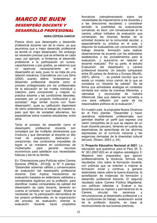 22
MARCO DE BUEN
DESEMPEÑO DOCENTE Y
DESARROLLO PROFESIONAL
NORA CÉPEDA GARCÍA*
Parece obvio que desempeño y desarrollo
profesional docente van de la mano, ya que
asumimos que a mejor desarrollo profesional
se tendrá un mejor desempeño. Sin embargo
es necesario precisar qué se entiende en cada
caso; por ejemplo, si limitamos el desarrollo
profesional a la participación en cursos,
capacitaciones y pos grados, ya sabemos que
no repercute necesariamente en el
desempeño en aula, pues no se trata de una
relación mecánica. Coincidimos con Luis Sime
(2004) cuando define: “entendemos el
desarrollo profesional docente como el
proceso protagonizado por los profesionales
de la educación en los niveles individual y
colectivo para comprender y mejorar su
práctica docente y las condiciones laborales,
orientado por un proyecto institucional y de
sociedad.” Algo similar ocurre con “buen
desempeño”, pues su calificación dependerá
de cómo entendemos el trabajo de maestro-a,
para qué tipo de sociedad educamos, las
expectativas sobre nuestros estudiantes, entre
otros.
Tanto el proceso de desarrollo como el
desempeño profesional docente son
complejos por las múltiples dimensiones que
involucra y que demandan al docente un alto
nivel de preparación, dedicación y
compromiso, tres condiciones imposibles de
lograr si se mantiene en condiciones de
multiempleo para generar recursos
económicos para satisfacer sus necesidades
básicas y las de su familia.
En “Orientaciones para Políticas sobre Carrera
Docente (PREAL, 2012)[i], la N° 5 plantea:
“Desarrollar sistemas válidos y consensuados
de evaluación del desempeño profesional
docente. Esto implica mecanismos de
evaluación basados en estándares validados y
considerados legítimos por la profesión, para
identificar niveles comparables de calidad del
desempeño de cada docente, teniendo en
cuenta el contexto en que trabaja”. Añade la
necesidad de “la participación democrática de
los propios profesionales en la organización
del proceso de evaluación; orientar la
evaluación docente hacia propósitos
formativos (retroalimentando sobre las
necesidades de mejoramiento a los docentes y
a las direcciones escolares) y considerar
también la posibilidad de evaluaciones
sumativas, es decir, con consecuencias en la
carrera; utilizar métodos de evaluación que
contemplen las diversas facetas de la
actividad docente en la comunidad escolar, y
especialmente su práctica en el aula; y
disponer de evaluadores con conocimiento del
trabajo docente, formación para realizar
observaciones de acuerdo con los estándares
establecidos y los procedimientos para la
evaluación, y autonomía en relación al
docente evaluado”. Por su parte, el estudio
Evaluación del desempeño y carrera
profesional docente. Un estudio comparado
entre 50 países de América y Europa (Murillo,
2007), afirma: “… es posible concluir que no
existe un modelo único común de lo que se
considera un “docente de calidad”. De tal
forma que actividades análogas en contextos
similares son vistas de maneras diferentes, y
valoradas y reconocidas de manera
diferencial; idea que debería ser sometida a
una seria reflexión por parte de los
responsables políticos de la evaluación.”
En nuestro país, la propuesta Nueva Docencia
en el Perú planteó: “Desarrollar y hacer
operativos estándares profesionales que
permitan diseñar un perfil que exprese una
visión compartida de lo que se espera de un
buen docente peruano, teniendo en cuenta las
expectativas de aprendizaje de los alumnos
expresadas en el currículo nacional y las
exigencias derivadas de la diversidad cultural
del país. (Rivero, 2003- p. 44).
El Proyecto Educativo Nacional al 2021. La
educación que queremos para el Perú (R. S.
N° 001-2007-ED) en el objetivo estratégico 3:
Maestros bien preparados que ejercen
profesionalmente la docencia, formula dos
resultados. Uno sobre la formación docente,
con políticas que se orientan a mejorar la
formación inicial y continua, a generar
estándares claros sobre la buena docencia, la
acreditación de instancias de formación y
desarrollo profesional docente. El segundo
resultado sobre Carrera Pública Magisterial,
con políticas referidas a: Evaluar a los
docentes para su ingreso y permanencia en la
Carrera, vincular los ascensos y
remuneraciones al desempeño profesional y a
las condiciones de trabajo, revaloración social
de la profesión docente, en base al
reconocimiento de sus buenas prácticas.
 