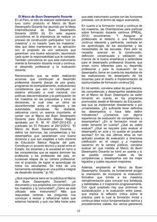 23
El Marco de Buen Desempeño Docente
En el Perú, el reto de elaborar estándares que
tuvo como producto el Marco de Buen
Desempeño Docente fue asumido por la Mesa
Interinstitucional de Buen Desempeño
Docente (2009) [ii]. En este espacio
coincidimos en la importancia de realizar un
proceso de construcción participativo “con los
maestros” y no hacerlo “para los maestros”,
idea que debe mantenerse en su aplicación
con el propósito de unir esfuerzos que
garanticen una buena educación, asumiendo
cada quien la responsabilidad que le compete.
También coincidimos en que este instrumento
oriente la formación docente inicial y continua,
el desarrollo profesional y la evaluación
docente.
Reconociendo que se están realizando
acciones que contribuyan al desarrollo
profesional docente (becas de pos grado,
programas de acompañamiento, evaluaciones)
consideramos que aún no constituyen un
sistema articulado a nivel nacional, con
políticas descentralizadas y la participación de
los maestros en las propuestas y toma de
decisiones, lo cual crea un clima de
disconformidad entre el magisterio y las
autoridades educativas. No obstante,
valoramos como un avance importante, el
contar con el Marco del Buen Desempeño
Docente para Educación Básica Regular
aprobado por R. M. N° 0547-2012-ED, y
publicado en El Peruano el 29/12/2012, “El
Marco de Buen Desempeño Docente,…,
define los dominios, las competencias y los
desempeños que caracterizan una buena
docencia y que son exigibles a todo docente
de Educación Básica Regular del país.
Constituye un acuerdo técnico y social entre el
Estado, los docentes y la sociedad en torno a
las competencias que se espera dominen las
profesoras y los profesores del país, en
sucesivas etapas de su carrera profesional,
con el propósito de lograr el aprendizaje de
todos los estudiantes. Se trata de una
herramienta estratégica en una política integral
de desarrollo docente.” (p.18)
¿Qué importancia tiene en la práctica el Marco
de Buen Desempeño Docente?, ¿el
documento y sus propósitos son conocidos por
los maestros y la comunidad? ¿Cómo se está
utilizado este instrumento? Más que
respuestas certeras, las preguntas nos
convocan a revisar y reflexionar sobre qué
estamos haciendo y qué nos falta hacer para
que este instrumento cumpla con las funciones
previstas, con el ánimo de seguir avanzando.
En cuanto a la formación inicial y continua de
los maestros, las Orientaciones para políticas
sobre formación docente continua (PREAL,
2012) encontramos: “1. Asegurar al
profesorado el derecho a una formación
continua relevante y pertinente, centrada en
los aprendizajes de los estudiantes y las
necesidades de las escuelas. Para esto se
necesita: avanzar en la construcción,
definición consensuada y validación de
marcos de la buena enseñanza y estándares
para el desempeño profesional docente, que
sirvan como referentes para su desarrollo
profesional y para la evaluación de su
desempeño; tomar en cuenta los resultados de
las evaluaciones de desempeño de los
docentes para el diseño e implementación de
oportunidades de formación continua”[iii].
En tal sentido, conviene saber de qué manera,
las competencias y desempeños establecidos
en el Marco de Buen Desempeño se están
tomando en cuenta en los programas
promovidos desde el Ministerio de Educación,
sea que se implementan directamente o por
universidades. ¿Es suficiente tener definidos
los desempeños o hace falta definir
indicadores? ¿Contamos con alguna
experiencia de evaluación de competencias y
desempeños? ¿En la formación inicial se
están tomando en cuenta? ¿Qué es viable
evaluar? ¿Qué se requiere para evaluar el
desempeño en aula y no quedar en pruebas
escritas? En los dos últimos años se han
aplicado pruebas de evaluación a directores
(ratificación en el cargo) y a maestros
(ascenso en la carrera pública), conviene
evaluar en qué medida el Marco de Buen
Desempeño Docente se tomó en cuenta y si
es posible conocer cuáles de las
competencias y desempeños son los mejor
logrados y cuáles requieren mejorarse.
Además, empleando el Marco de Buen
Desempeño, Docente, es fundamental acoger
la orientación de incorporar la evaluación
formativa que brinde a los maestros
retroalimentación para conocer sus fortalezas
y debilidades e ir mejorando progresivamente.
Con igual propósito hay que promover la
autoevaluación y la evaluación entre pares,
que implica la reflexión crítica sobre la
práctica, para lo cual la formación inicial y
continua debe incluir fundamentación teórica y
procedimientos viables. Así vamos generando
 