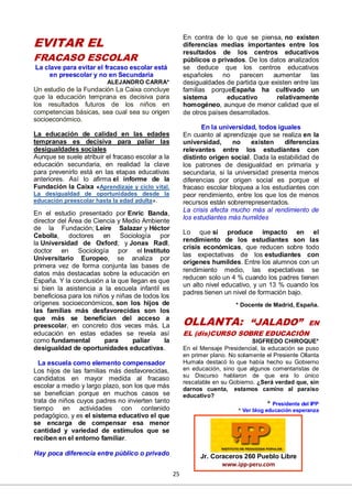 25
EVITAR EL
FRACASO ESCOLAR
La clave para evitar el fracaso escolar está
en preescolar y no en Secundaria
ALEJANDRO CARRA*
Un estudio de la Fundación La Caixa concluye
que la educación temprana es decisiva para
los resultados futuros de los niños en
competencias básicas, sea cual sea su origen
socioeconómico.
La educación de calidad en las edades
tempranas es decisiva para paliar las
desigualdades sociales
Aunque se suele atribuir el fracaso escolar a la
educación secundaria, en realidad la clave
para prevenirlo está en las etapas educativas
anteriores. Así lo afirma el informe de la
Fundación la Caixa «Aprendizaje y ciclo vital.
La desigualdad de oportunidades desde la
educación preescolar hasta la edad adulta».
En el estudio presentado por Enric Banda,
director del Área de Ciencia y Medio Ambiente
de la Fundación; Leire Salazar y Héctor
Cebolla, doctores en Sociología por
la Universidad de Oxford; y Jonas Radl,
doctor en Sociología por el Instituto
Universitario Europeo, se analiza por
primera vez de forma conjunta las bases de
datos más destacadas sobre la educación en
España. Y la conclusión a la que llegan es que
si bien la asistencia a la escuela infantil es
beneficiosa para los niños y niñas de todos los
orígenes socioeconómicos, son los hijos de
las familias más desfavorecidas son los
que más se benefician del acceso a
preescolar, en concreto dos veces más. La
educación en estas edades se revela así
como fundamental para paliar la
desigualdad de oportunidades educativas.
La escuela como elemento compensador
Los hijos de las familias más desfavorecidas,
candidatos en mayor medida al fracaso
escolar a medio y largo plazo, son los que más
se benefician porque en muchos casos se
trata de niños cuyos padres no invierten tanto
tiempo en actividades con contenido
pedagógico, y es el sistema educativo el que
se encarga de compensar esa menor
cantidad y variedad de estímulos que se
reciben en el entorno familiar.
Hay poca diferencia entre público o privado
En contra de lo que se piensa, no existen
diferencias medias importantes entre los
resultados de los centros educativos
públicos o privados. De los datos analizados
se deduce que los centros educativos
españoles no parecen aumentar las
desigualdades de partida que existen entre las
familias porqueEspaña ha cultivado un
sistema educativo relativamente
homogéneo, aunque de menor calidad que el
de otros países desarrollados.
En la universidad, todos iguales
En cuanto al aprendizaje que se realiza en la
universidad, no existen diferencias
relevantes entre los estudiantes con
distinto origen social. Dada la estabilidad de
los patrones de desigualdad en primaria y
secundaria, si la universidad presenta menos
diferencias por origen social es porque el
fracaso escolar bloquea a los estudiantes con
peor rendimiento, entre los que los de menos
recursos están sobrerrepresentados.
La crisis afecta mucho más al rendimiento de
los estudiantes más humildes
Lo que sí produce impacto en el
rendimiento de los estudiantes son las
crisis económicas, que reducen sobre todo
las expectativas de los estudiantes con
orígenes humildes. Entre los alumnos con un
rendimiento medio, las expectativas se
reducen solo un 4 % cuando los padres tienen
un alto nivel educativo, y un 13 % cuando los
padres tienen un nivel de formación bajo.
* Docente de Madrid, España.
OLLANTA: “JALADO” EN
EL (dis)CURSO SOBRE EDUCACIÓN
SIGFREDO CHIROQUE*
En el Mensaje Presidencial, la educación se puso
en primer plano. No solamente el Presiente Ollanta
Humala destacó lo que había hecho su Gobierno
en educación, sino que algunos comentaristas de
su Discurso hablaron de que era lo único
rescatable en su Gobierno. ¿Será verdad que, sin
darnos cuenta, estamos camino al paraíso
educativo?
* Presidente del IPP
* Ver blog educación esperanza
Jr. Coraceros 260 Pueblo Libre
www.ipp-peru.com
 