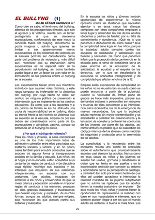 26
EL BULLYNG (1)
JULIO CÉSAR CAROZZO C.*
Como bien se sabe, el fenómeno del bullying,
además de los protagonistas directos, que son
el agresor y la víctima, cuenta con un tercer
protagonista al que se denomina
espectadores, conformando de este modo la
conocida triada del bullying. Difícilmente se
podía imaginar o admitir que quienes se
limitan a ser aparentemente meros
espectadores de los incidentes de violencia en
la escuela podrían ser considerados como
parte del problema de violencia y, más difícil
aún, reconocer que su intervención como
espectadores es de especial valor en la
perpetuación del bullying, así como también
puede llegar a ser un factor de gran valor en la
formulación de las políticas contra el bullying
en la escuela.
Los espectadores tienen entre sus miembros
individuos que asumen roles distintos, y este
rasgo tampoco es irrelevante en la dinámica
del bullying, por cuya razón no debe ser
omitido en ninguna política de prevención e
intervención que se implemente en los centros
educativos. Es cierto que a los docentes y a
los padres de familia se les ha atribuido una
cuota de responsabilidad en el bullying, dada
su inercia frente a los hechos de violencia que
se suceden en la escuela, empero no por eso
deben ser considerados como parte de los
espectadores y cómplices pasivos, porque su
presencia en el bullying no existe.
¿Por qué el código del silencio?
Para los niños y jóvenes, la sana complicidad
es uno de los más importantes lazos de
adhesión y cohesión entre ellos para todos sus
avatares sociales y lúdicos, y en no pocos
casos también para encubrir conductas que se
asocian de alguna forma a transgresiones
sociales en la familia y escuela. Los niños, en
el hogar y en la escuela, están sometidos a un
conjunto de reglas de conducta y de disciplina
cuya rigidez restringe sus espacios y los
intereses que requieren en sus relaciones
interpersonales, en especial con sus
coetáneos. Los adultos, incapaces de
entender a los niños y convencidos de que la
mejor crianza y educación consiste en imponer
reglas de conducta a los menores, provocan
en ellos grandes malestares y frustraciones
que desean expresar, y expresan, de muchas
formas, aunque los adultos, siempre miopes,
solo reconocen las que atentan contra sus
órdenes y mandatos.
En la escuela los niños y jóvenes tendrán
oportunidad de experimentar la misma
opresión contra las libertades que necesitan
ejercitar y en estos casos las alianzas
cómplices con otros compañeros empiezan a
tener lugar y encienden las iras de los adultos
(docentes y padres de familia) por su falta de
sometimiento y obediencia. ¿Qué es lo que
podemos ir deduciendo de estos casos? Que
la complicidad tiene lugar en los niños, porque
la sociedad adulta conspira contra los
espacios de realización y satisfacción que
buscan y necesitan. De modo que podemos
inferir que la promoción de la convivencia en la
escuela para la toma de decisiones sería un
paso enorme en la educación de la
solidaridad, la equidad y el respeto de los
derechos, con lo que se desalentaría la
existencia de conductas transgresoras y de
complicidad que afecten el clima de la IE.
Empero estas expresiones de complicidad en
los niños no se muestra tan acusada como se
puede encontrar a partir de la pubertad,
cuando la necesidad de formar parte de
grupos se hace más imperativa, porque sus
demandas sociales y personales son mayores
y muchas de ellas conciernen a su intimidad.
Son estos momentos, los de la emergencia de
nuevas necesidades, los que la sociedad
adulta reprimirá sin mayor contemplación y se
empezarán a polarizar los desencuentros y la
tentación de someter y controlar las conductas
de los jóvenes por parte de los adultos, así
como también es posible que se exacerben los
códigos internos de los jóvenes como medidas
de seguridad y protección ante la arremetida
de los adultos.
La complicidad y la resistencia entre los
escolares resulta una suerte de conquista
sobre el autoritarismo que provocativamente
espetan casi siempre los adultos. Nunca como
en esos casos los niños y los jóvenes se
sienten tan unidos, gozosos y desafiantes al
orden que los limita en sus sueños y en la
incontrolable ambición por conocer su entorno
y acomodarlo como su percepción lo cataloga,
y disfrutarlo tan solo por el mero hecho de que
ellos así pueden apropiarse e interiorizar la
realidad investida de su pujante subjetividad
que no admite las rigideces que los adultos
tienen la manida costumbre de imponer. De
este modo los niños, niñas y jóvenes tienen la
oportunidad de representarse la realidad con
base en sus necesidades e intereses, que no
siempre pueden llegar a ser los que el mundo
adulto les reclama, a buena o mala hora. Los
 