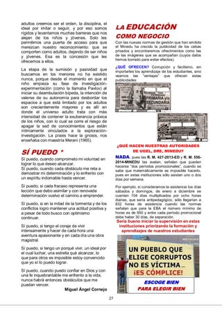 27
adultos creemos ser el orden, la disciplina, el
ideal por imitar o seguir, y por eso somos
rígidos y levantamos muchas barreras que nos
alejan de los niños y jóvenes. Solo les
permitimos una puerta de acceso para que
merezcan nuestro reconocimiento: que se
comporten como adultos, dejando de ser niños
y jóvenes. Esa es la concesión que les
ofrecemos a ellos.
La etapa de la sumisión y pasividad que
buscamos en los menores no ha existido
nunca, porque desde el momento en que el
niño empieza su fase de investigación-
experimentación (como la llamaba Pavlov) al
iniciar su deambulación bípeda, la intención de
valerse de su autonomía para desbordar los
espacios a que está limitado por los adultos
son crecientemente mayores y es allí en
donde el universo adulto trata con más
intensidad de contener la exuberancia práxica
de los niños, con lo cual se corre el riesgo de
apagar la sed de conocimientos que están
íntimamente vinculados a la exploración-
investigación. La praxis hace la gnosis, nos
enseñaba con maestría Merani (1965).
SÍ PUEDO *
Sí puedo, cuando comprometo mi voluntad en
lograr lo que deseo alcanzar.
Sí puedo, cuando cada obstáculo me reta a
demostrar mi determinación y lo enfrento con
un espíritu indomable hasta vencer.
Sí puedo, si cada fracaso representa una
lección que debo asimilar y con renovada
determinación vuelvo el camino a emprender.
Sí puedo, si en la mitad de la tormenta y de los
conflictos logro mantener una actitud positiva y
a pesar de todo busco con optimismo
continuar.
Sí puedo, si tengo el coraje de vivir
intensamente y hacer de cada hora una
aventura apasionante y en cada día una obra
magistral.
Sí puedo, si tengo un porqué vivir, un ideal por
el cual luchar, una estrella qué alcanzar, lo
que para otros es imposible estoy convencido
que yo sí lo puedo lograr.
Sí puedo, cuando puedo confiar en Dios y con
una fe inquebrantable me enfrento a la vida,
nunca habrá entonces obstáculos que me
puedan vencer.
Miguel Ángel Cornejo
LA EDUCACIÓN
COMO NEGOCIO
Con las nuevas normas de gestión que han emitido
el Minedu ha crecido la publicidad de los cebas
privados y encontraremos ofrecimientos como las
de las imágenes que se acompañan (cuyos datos
hemos borrado para evitar efectos).
¿QUÉ OFRECEN? Corrupción y facilismo, sin
importarles los aprendizaje de los estudiantes, sino
veamos las ”ventajas” que ofrecen estas
publicidades:
¿QUÉ HACEN NUESTRAS AUTORIDADES
DE UGEL, DRE, MINEDU?
NADA, pues las R. M. 427-2013-ED y R. M. 556-
2014-MINEDU las avalan, señalan que pueden
hacerse “dos períodos promocionales”, cuando se
sabe que matemáticamente es imposible hacerlo,
pues en estas instituciones sólo asisten uno o dos
días por semana.
Por ejemplo, si consideramos la asistencia los días
sábados y domingos, de enero a diciembre se
cuentan 104 días multiplicados por ocho horas
diarias, que sería antipedagógico, sólo llegarían a
832 horas de asistencia cuando las normas
señalan que para la EBA el número mínimo de
horas es de 950 y entre cada período promocional
debe haber 30 días, de separación.
Sería bueno iniciar la supervisión en estas
instituciones priorizando la formación y
aprendizajes de nuestros estudiantes
ESCOGE BIEN
PARA ELEGIR BIEN
 