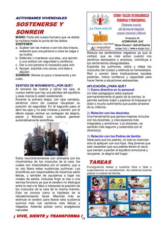 29
ACTIVIDADES VIVENCIALES
SOSTENERSE Y
SONREIR
MANO: Parte del cuerpo humano que va desde
la muñeca hasta la punta de los dedos.
SOSTENER:
a. Sujetar con las manos o con los dos brazos,
evitando que una persona o cosa se caiga o
se incline.
b. Defender o mantener una idea, una opinión
o una actitud con seguridad y confianza.
c. Dar a una persona lo necesario para vivir.
d. Apoyar, soportar una causa, una idea a
alguien.
SONREIR: Reírse un poco o levemente y sin
ruido.
SENTIDO DE MOVIMIENTO ¿POR QUÉ?
Al tomarse las manos y cerrar los ojos, el
cuerpo siente que hay una pérdida del equilibrio
y esas manos lo están sosteniendo
Durante la primera etapa, con ojos cerrados,
sentimos como los cuerpos recuperan su
posición de seguridad. En el segundo paso al
abrir los ojos y no solo mirarse y sonreír, por el
efecto espejo ambos se contagian de alegría,
placer y felicidad. Los cuerpos generan
automáticamente endorfinas.
Estos neurotransmisores son activados por los
movimientos de los músculos de la cara, los
cuales son interpretados por el cerebro, que a
su vez libera estas sustancias químicas. Las
endorfinas son responsables de hacernos sentir
felices, y también de ayudamos a bajar los
niveles de estrés. Inclusive fingir la risa o una
sonrisa funciona ya que el cerebro no distingue
entre lo real o lo falso e interpreta la posición de
los músculos de la cara de la misma manera.
Esto se conoce como la hipótesis de la
retroalimentación facial. Mientras más se
estimula el cerebro para liberar esta sustancia
química más nos sentimos más felices y
relajados. Además actúan como analgésicos
naturales
Reduce los sentimientos negativos ya que el
cortisol, que es más activo cuando nos
sentimos estresados o ansiosos, contribuye a
los sentimientos desagradables.
Expande los pulmones, estira y relaja los
músculos del cuerpo y estimula la homeostasis.
Reír y sonreír tiene implicaciones sociales
positivas, indica confianza y capacidad para
hacer frente a situaciones estresantes.
APLICACIÓN ¿PARA QUÉ?
1) Como directivo en lo personal:
Un líder pedagógico debe explorar
permanentemente el gesto de la sonrisa, le
permite sentirse mejor y explorar el traspasar el
dolor o mucho sufrimiento que puede arrastrar
de su infancia.
2) Relación con los docentes:
Una herramienta que genera mejores vínculos
con los docentes, y crea espacios más
integrados y armónicos. Los docentes, se
sentirán más seguros y sostenidos por el
director(a).
3) Relación con los Padres de familia:
Ideal para que los padres, no solo la vivencien
sino la apliquen con sus hijos. Hay jóvenes que
solo necesitan que sus padres llenen el vacío
que sienten a perder el equilibrio emocional y
recuperar, la alegría del hogar.
TAREAS
Encarguemos tareas a nuestros hijos o hijas y
supervisemos su cumplimiento. Así seremos buenos
padres o madres de familia.
¡ VIVE, SIENTE y TRANSFORMA !
 