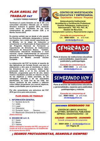 3
PLAN ANUAL DE
TRABAJO PAT
ALCIDES TORRES PAREDES*
Terminará el cuarto bimestre en las II. EE. y la
comunidad educativa liderada por el equipo
directivo evaluará la gestión 2015, tomando
como marco los resultados de los ocho
compromisos de gestión escolar CGE y la
Norma Técnica 2016.
Es preciso señalar que ya desde el año pasado
los Directivos, ratificados, designados e incluso
encargados, han o están siendo capacitados por
el Minedu, en la etapa de Inducción y
actualmente en el Diplomado de Especialización
del Programa Nacional de Formación y
Capacitación de Directores de Instituciones
Educativas de Educación Básica. También,
instituciones educativas focalizadas a nivel
nacional, vienen implementando en educación
primaria, la Estrategia Soporte Pedagógico y, en
Secundaria el Modelo Jornada Escolar
Completa.
La elaboración del PAT ha tenido el soporte de
dos Aplicativos (en formato Excel), uno para la
elaboración y otro para el monitoreo, es decir,
los Directivos ya los conocen, deben haber
procesado datos y en la 3ra. Jornada de
Reflexión, programada para fin de año, deben
mostrar resultados actuales en relación al logro
de los objetivos y metas previstas, de las
estrategias utilizadas y de las actividades
planificadas, en cada uno de los CGE. Así
mismo, producto de ese análisis y reflexión
crítica deben proyectarse con nuevos objetivos,
metas y actividades para el próximo año.
Por ello, presentamos una estructura del PAT
2016 que sirva para este proceso.
PLAN ANUAL DE TRABAJO
I. INFORMACIÓN GENERAL
1.1 Nombre de la I.E. :
1.2 UGEL :
1.3 Lugar :
1.4 Director(a) :
1.5 Duración: Inicio: ……Término: ..............
1.6 Resolución Directoral de Aprobación:
(Datos básicos)
II. IDEARIO DE LA I. E.
2.1 Visión
2.2 Misión
2.3 Valores
(Datos necesarios tomados del PEI, que guían el
rumbo de la IE en concordancia a lo establecido
en la norma técnica 2015)
Pone al alcance de instituciones educativas
y personalidades, espacios para
publicidad y publireportajes.
Consulte sin compromiso al:
Cel.: 99901-9554 o al E-mail:
alcidestp@yahoo.es
Pone al alcance de instituciones educativas
y personalidades, espacios para publicidad,
publireportajes y noticias.
Consulte sin compromiso al:
Cel.: 99901-9554 o al E-mail:
alcidestp@yahoo.es
CENTRO DE INVESTIGACIÓN
EDUCATIVA Y EMPRESARIAL
Capacitación – Asesoría – Proyectos
Autoevaluación Institucional,
Acreditación y Certificación Profesional.
Gestión Pedagógica, Institucional y
Administrativa. PEI, PCI, PAT, RI,
Gestión de Recursos.
Comprensión Lectora y Razonamiento Lógico.
Consulte sin compromiso al:
Cel.: 99901-9554 o al E-mail:
alcidestp@yahoo.es
EDICIONES SEMBRANDO YA!
EDICIÓN DE LIBROS, REVISTAS,
BOLETINES, SEPARATAS, PUBLICIDAD
IMPRESA. GIGANTOGRAFÍAS – CD
CALIDAD – GARANTÍA – ECONOMÍA
Consulte presupuestos sin compromiso
Al : 99901-9554 ó alcidestp@yahoo.es
VER: Página 28
CENTRODE INVESTIGACIÓN
EDUCATIVAYEMPRESARIAL
CAPACITACIÓN – ASESORÍA – PROYECTOS
¡ SEAMOS PROTAGONISTAS, SEAMOSLO SIEMPRE!
 
