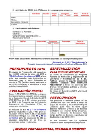 7
2) Actividades del CONEI, de la APAFA, uso de recursos propios, entre otros.
Actividades Acuerdos Respon-
sables
Cronograma Presu-
puesto
Fuente de
financiaciónInicio Término
CONEI
APAFA
RECURSOS PROPIOS
OTROS
3) Plan Específico de la Actividad:
Nombre de la Actividad: …
Objetivo: …
Compromiso de Gestión Escolar: …
Responsable General: …
TAREAS Responsables Cronograma Presupuesto Fuente de
financiamientoInicio Término
1
2
3
...
Total
NOTA: Todas las actividades deben estar necesariamente relacionadas con los compromisos de gestión
* Docente de la I. E. 3016 “Ricardo Quimper” y
Evaluador de competencias profesionales Recertificado por el Sineace, 2015.
PRESUPUESTO 2016
El proyecto de Presupuesto está pasando de
los 130,000 millones de soles del 2015 a
138,490 millones de soles en el 2016, y tiene
entre sus aspectos más importantes un
incremento para el sector Educación en
relación al PBI, También, aborda asuntos de la
seguridad ciudadana y la atención de la etapa
post Fenómeno El Niño.
EVALUACIÓN CENSAL
Según R. M. Nº 334-2015-MINEDU se dispone
la implementación y ejecución a nivel nacional
de la Evaluación Censal de Estudiantes 2015
(ECE 2015) en las II. EE. públicas y privadas
de EBR y del Programa para la Evaluación
Internacional de Estudiantes (PISA) en
muestra de estudiantes
Se realizará los días 10 y 11 de noviembre
para los estudiantes de 2do. y 4to. grado de
educación primaria de las II. EE. de Educación
Intercultural Bilingüe, Los días 17 y 18 de
noviembre para los estudiantes de 2do. de
educación secundaria, en las áreas de
comprensión lectora y matemática.
ESPECIALIZACIÓN
PARA NUEVOS DIRECTIVOS
El Minedu, en cumplimiento del Programa
Nacional de Formación y Capacitación de
Directores y Subdirectores de II. EE.
Públicas prepara la Segunda Especialidad
“GESTIÓN ESCOLAR CON LIDERAZGO
PEDAGÓGICO” a través de convenios con
diversas Universidades, públicas y privadas,
para su ejecución.
Se iniciará en Diciembre del 2015 y terminará
en Mayo del 2017.
PREOCUPACIÓN
Nos preocupa la deficiente gestión de las
Universidades que han tenido a cargo las
etapas de Inducción y actual Diplomado para
Directivos, pues hasta la fecha siguen
debiendo honorarios y viáticos a los docentes
facilitadores que dictaron dichos programas.
Incluso, el Ministerio de Educación hace
tiempo que hizo los depósitos respectivos y las
deudas siguen del 2014 y 2015.
No nos sorprenda que los siguientes
programas estén a cargo entidades privadas.
¡ SEAMOS PROTAGONISTAS, SEÁMOSLO SIEMPRE!
 
