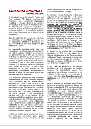 17
LICENCIA SINDICAL
FERNANDO GAMARRA*
El artículo 28 de la Constitución Política del
Perú estipula: "El Estado reconoce los
derechos de sindicación, negociación
colectiva y huelga. Cautela su ejercicio
democrático: 1. Garantiza la libertad sindical.
2. Fomenta la negociación colectiva y
promueve formas de solución pacífica de los
conflictos laborales. La convención colectiva
tiene fuerza vinculante en el ámbito de lo
concertado (...)".
Cuando hablamos de negociación colectiva,
nos referimos a la posibilidad de negociar con
el empleador las condiciones de trabajo, con
la periodicidad que haya sido establecida por
las Normas Legales.
La negociación colectiva existe para que
trabajadores y empleadores pacten dentro de
ella y por el plazo de validez de la negociación
que generalmente es un año, las condiciones
de trabajo en general que se tendrán en el
centro laboral. En sí misma, la negociación
colectiva es ya una forma de solución pacífica
de conflictos. Pero a veces ella no produce
acuerdo y es entonces necesario encontrar
otras formas de solución. Tal vez la más
importante es la del arbitraje de las
pretensiones: trabajadores y empleadores se
someten al laudo de un tribunal arbitral que
resuelve finalmente la disputa.
Si la convención colectiva ha sido finalmente
acordada entre las partes, entonces adquiere
fuerza vinculante; esto es, fuerza jurídica
obligatoria. La Constitución de 1979 decía que
las convenciones colectivas tenían fuerza de
ley para las partes. Ello significaba que la ley
no podía modificarlas porque siempre se
entendería que lo acordado colectivamente
era norma especial y, por consiguiente,
primaba sobre la norma general de la
legislación. Al haberse quitado la fuerza de ley
en la Constitución de 1993, las convenciones
colectivas permanecen como obligatorias,
pero se entiende que su contenido podrá ser
modificado por ley. De hecho, varias leyes
dictadas a partir de 1990 han modificado
muchos términos existentes en los pactos
colectivos acordados antes de 1990.
La licencia sindical es la facultad que tienen
los dirigentes sindicales para poder
ausentarse dentro de su jornada laboral del
centro de labores para efectos de ejercer las
funciones inherentes a su cargo.
En el sector público, la licencia sindical está
regulada en el numeral 2.2.11 del Manual
Normativo Nº 003-93-DNP, "Licencias y
permisos", aprobado por Resolución Directoral
Nº 001-93-INAP/DNP, que establece que este
permiso se otorgará sin afectar el
funcionamiento de la entidad; asimismo
señala que será el titular de la Entidad
quien otorgue las facilidades para el
ejercicio de la función sindical conforme lo
establece el Convenio 151 de la Organización
Internacional del Trabajo, que en su artículo 6º
numeral 2 indica que la concesión de tales
facilidades (refiriéndose a aquellas para
permitirles el desempeño de sus funciones
sindicales en horas de trabajo) no deberá
perjudicar el funcionamiento eficaz de la
administración o servicio interesado.
El inciso e) del artículo 24º del Decreto
Legislativo Nº 276, Ley de Bases de la
Carrera administrativa y de Remuneraciones
del Sector Público, reconoce como un derecho
de los servidores públicos los permisos y
licencias por causas justificadas en la forma
que determine el reglamento.
El art. 122 del Reglamento del Decreto
Legislativo Nº 276, aprobado por Decreto
Supremo Nº 005-90-PCM indica: "Las
organizaciones sindicales, representan a sus
afiliados en los asuntos que establece la
norma respectiva; sus dirigentes gozan de
facilidades para ejercer la representatividad
legal".
Ante la ausencia de regulación específica de
la licencia sindical en el régimen laboral del
Decreto Legislativo Nº 276, como por ejemplo
el número de días que como máximo debe
concederse a cada dirigente sindical,
corresponde integrar dicha laguna del derecho
acudiendo al Texto Único Ordenado de la Ley
de Relaciones Colectivas de Trabajo,
aprobado por Decreto Supremo Nº 010-2003-
TR, que en su artículo 1º establece que esta
norma será de aplicación a los trabajadores
de las Entidades del Estado siempre que no
se oponga a normas específicas que limite los
beneficios que dicha norma concede.
Asimismo en su artículo 32º y 16º de su
Reglamento aprobado por D.S. Nº 011-92-TR,
respectivamente establecen que los permisos
y licencias sindicales se regulan, en
primera instancia por los convenios
 