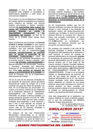 18
colectivos; y que a falta de estos, el
empleador está obligado a concederlos a
determinados dirigentes y para actos de
concurrencia obligatoria.
Por lo tanto si la Ley de Relaciones Colectivas
de Trabajo admite la posibilidad que mediante
pacto colectivo se otorgue una licencia
sindical remunerada a tiempo completo,
entonces la superioridad debe evaluar los
costos que involucra otorgar la referida
licencia, teniendo en cuenta la
disponibilidad presupuestal y las
necesidades del servicio, ya que es el
Titular de la Entidad quien otorga dicha
licencia.
Debe considerarse que al otorgar una licencia
sindical a tiempo completo no solo supone
el pago de remuneraciones por servicios no
prestados, sino que además conlleva la
necesidad de que la superioridad tome
acciones correspondientes de personal
para no afectar el desarrollo de las
actividades institucionales y cubrir las
funciones de los servidores beneficiados con
la licencia sindical a tiempo completo, caso
contrario SE ESTARÍA CONTRAVINIENDO el
Manual Normativo Nº 003-93-DNP "Licencias
y permisos", aprobado por Resolución
Directoral Nº 001-93-INAP/DNP, en la parte
que indica: este permiso se otorgará sin
afectar el funcionamiento de la entidad, así
como el Convenio 151 de la Organización
Internacional del Trabajo.
Tal es el caso de las licencias sindicales de
los docentes de educación básica del Sector
Educación las cuales se otorgan 30 a nivel
nacional con goce de haber de acuerdo a la
R.M. Nº 0113-2007-ED del 09·03·2007. En
cuanto a la licencia sindical de los dirigentes
de la Federación Nacional de Trabajadores
Administrativos del Sector Educación -
FENTASE, se otorgan a tiempo completo y a
tiempo parcial de acuerdo a la R.M. Nº 1485-
90-ED del 05·09·1990, que son doce a tiempo
completo para dirigentes a nivel nacional y
dos o tres a nivel regional, de acuerdo al
número de afiliados, que hacen un total de
mucho más de 50 licencias sindicales a
tiempo completo a nivel nacional.
En ninguna de las dos Resoluciones
Ministeriales mencionadas en el párrafo
anterior indica que los puestos dejados por las
licencias sindicales con goce de haber y/o a
tiempo completo se cubran con contrato o con
cualquier medida de desplazamiento
(encargo, rotación, destaque u otra medida),
pero esto es implícito ya que la norma de nivel
superior indica que las facilidades para el
ejercicio de la función sindical no deberá
perjudicar el funcionamiento eficaz de la
administración.
Es de conocimiento público que las 30
licencias sindicales con goce de haber que se
otorgan a nivel nacional a los docentes de
educación básica del Sector Educación son
cubiertas por contratos; la norma de contrato
docente 2015 en su numeral 5.2.1 literal e)
indica que procede contratación en plaza
vacante por licencia y en el numeral
5.5.16 NO prohíbe la contratación por
reemplazo de personal docente que se
encuentra con licencia sindical.
Sin embargo con respecto a las más de 50
licencias sindicales a tiempo completo de
trabajadores administrativos de la educación a
nivel nacional, la norma de contrato de
personal administrativo en educación prohíbe
la contratación de personal por reemplazo de
personal administrativo que se encuentra con
licencia sindical, por lo que antes de dar
licencia sindical a tiempo completo deberían
de asegurar el desplazamiento de un personal
para cubrir dicha licencia y NO PERJUDICAR
EL FUNCIONAMIENTO EFICAZ DE LA
ADMINISTRACIÓN. O bien si no se pudiera
realizar un desplazamiento de personal, en
caso de que exista por ejemplo un solo
personal administrativo en la I.E. con licencia
sindical completa, entre otras situaciones,
podría realizarse un contrato en una plaza
eventual, para evitar contravenir la norma en
ambos sentidos, es decir: contratar por
licencia sindical y afectar el funcionamiento de
la entidad no salvaguardando el interés
público y los derechos del Sector Educación.
Ante esta desigualdad de la legislación, se
estaría mellando en parte la libertad sindical,
por lo que las autoridades del MINEDU
deberían evaluar esta situación.
* e-mail: fer_gamarra@hotmail.com
cel.: 952290888, RPM: *122826
SIMULACROS 2015*
FECHA SE CONMEMORA
4 13
Octubre
Día Internacional para la
Reducción de Desastres
5 12
Noviembre
Día Mundial del Reciclaje y
del Aire Limpio
¡ SEAMOS PROTAGONISTAS DEL CAMBIO !
 