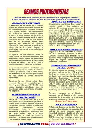 20
“De todas las victorias humanas, les toca a los maestros, en gran parte, el mérito.
De todas las derrotas humanas les toca, en cambio, en gran parte, la responsabilidad”
CONCURSOS DISCUTIBLES
El Ministerio de Educación es la entidad
experta en convocar concursos públicos. Ya
sea, para nombramiento, contratos, acceso a
cargo directivo, ascenso a escala magisterial,
etc., se filtran las pruebas escritas y genera
la compra o venta antes de su ejecución. Y
más aún, cuando luego de tomarse dichos
exámenes demoran más de una semana
para dar los resultados, cuando todos
sabemos que utilizando los sistemas
informáticos otras entidades lo publican el
mismo día de la prueba. Creando la
suspicacia o veracidad de la manipulación de
los resultados.
Por ejemplo, se han presentado miles de
casos donde los docentes postulantes han
recibido una prueba que no les corresponde
a su nivel educativo en la que se inscribieron.
Al hacer su reclamo, les decían, dan la
prueba o se retiran y presenten su reclamo.
El argumento ministerial fue son “errores de
los docentes” y si “el sistema ha fallado”
veremos que se hace. Hasta la fecha no hay
resultado claro de los reclamos presentados.
Por eso, ahora le llaman “resultados
preliminares”.
Repetimos lo que dijimos antes. Estos
concursos deben ser convocados por el
Minedu y ejecutados por el SINEACE u otra
entidad educativa acreditada, pues no
deberían ser juez y parte en estos procesos.
Ver página 25.
NOMBRAMIENTO DOCENTE
Y CONTRATACIÓN
Menos del 15% de los más de 200 mil
postulantes para nombramiento aprobaron la
Prueba Única Nacional, es decir, superaron
los puntajes mínimos requeridos en las tres
subpruebas, comprensión lectora,
razonamiento lógico y conocimientos
pedagógicos y especialidad, diseñadas para
ello. Ahora, deben pasar a la etapa
descentralizada, a nivel de institución
educativa. Esperemos más responsabilidad
y transparencia en esta etapa.
NO MÁS II. EE. UNIDOCENTE
El crecimiento económico debe buscar la
inclusión social y, ésta traducirse en
acciones. Si queremos avanzar, demos un
primer paso: las II. EE. Unidocentes deben
convertirse en II. EE. Multiciclos y las II. EE.
Multigrados en II. EE. de Educación Primaria
completa. Como también, muchos Pronoei
deberían convertirse en II. EE. de Educación
Inicial. Brindándose los recursos económicos
para infraestructura, equipos y mobiliario y
las plazas docentes necesarias para ello.
Ver reneeducaebi.blogspot.com
MED: SIGUE LA INFORMALIDAD
Según la R. M. 199-2015-MINEDU tenemos
un DCN parchado, mientras el Marco
Curricular Nacional sigue brillando por su
ausencia, rutas de aprendizaje incompletas,
mapas de progreso desconocido entre
profesores y profesoras.
CONCURSO DE DIRECTORES
DE UGEL ¡AHORA!
El Minedu acaba de aprobar la nueva
estructura orgánica de las DRE y UGEL,
donde parece más, un cambiar de nombres a
las áreas, pues mientras sigan las mismas
personas, desempeños y formas de
designación NO HAY AVANCE Además,
anuncia capacitación para personal de las
DRE y UGEL. Lo ideal, sería que estos
procesos se realicen después de los
“concursos” para las Direcciones de UGEL,
Jefaturas y Especialistas de las áreas.
Concurso convocado por el Minedu y
ejecutado por el Sineace u otra entidad
acreditada. De lo contrario, no se garantiza
un proceso transparente y técnico.
¿Cuándo será? No se sabe.
NO A LA IMPUNIDAD
El Triángulo Presidencial tiembla. Cada día
aparecen más evidencias de corrupción. Las
cortinas de humo inducidas hacia la
impunidad continúan. Queda un año para
que el próximo gobierno forme una
GIGAComisión para investigar lo que marcó
la diferencia del nacionalismo con otros
gobiernos.
¡ SEMBRANDO PERÚ, ES EL CAMINO !
 