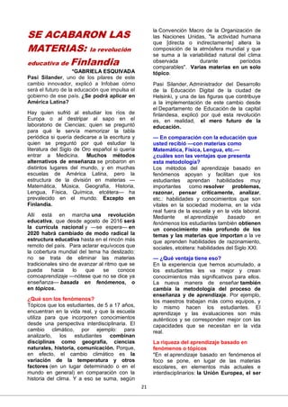 21
SE ACABARON LAS
MATERIAS: la revolución
educativa de Finlandia
*GABRIELA ESQUIVADA
Pasi Silander, uno de los pilares de este
cambio innovador, explicó a Infobae cómo
será el futuro de la educación que impulsa el
gobierno de ese país. ¿Se podrá aplicar en
América Latina?
Hay quien sufrió al estudiar los ríos de
Europa o al destripar al sapo en el
laboratorio de Ciencias; quien se preguntó
para qué le servía memorizar la tabla
periódica si quería dedicarse a la escritura y
quien se preguntó por qué estudiar la
literatura del Siglo de Oro español si quería
entrar a Medicina. Muchos métodos
alternativos de enseñanza se probaron en
distintos lugares del mundo, y en muchas
escuelas de América Latina, pero la
estructura de la división en materias —
Matemática, Música, Geografía, Historia,
Lengua, Física, Química, etcétera— ha
prevalecido en el mundo. Excepto en
Finlandia.
Allí está en marcha una revolución
educativa, que desde agosto de 2016 será
la currícula nacional y —se espera— en
2020 habrá cambiado de modo radical la
estructura educativa hasta en el rincón más
remoto del país. Para aclarar equívocos que
la cobertura mundial del tema ha deslizado:
no se trata de eliminar las materias
tradicionales sino de avanzar al ritmo que se
pueda hacia lo que se conoce
comoaprendizaje —nótese que no se dice ya
enseñanza— basada en fenómenos, o
en tópicos.
¿Qué son los fenómenos?
Tópicos que los estudiantes, de 5 a 17 años,
encuentran en la vida real, y que la escuela
utiliza para que incorporen conocimientos
desde una perspectiva interdisciplinaria. El
cambio climático, por ejemplo: para
analizarlo, los estudiantes combinan
disciplinas como geografía, ciencias
naturales, historia, comunicación. Porque,
en efecto, el cambio climático es la
variación de la temperatura y otros
factores (en un lugar determinado o en el
mundo en general) en comparación con la
historia del clima. Y a eso se suma, según
la Convención Macro de la Organización de
las Naciones Unidas, "la actividad humana
que [directa o indirectamente] altera la
composición de la atmósfera mundial y que
se suma a la variabilidad natural del clima
observada durante períodos
comparables". Varias materias en un solo
tópico.
Pasi Silander, Administrador del Desarrollo
de la Educación Digital de la ciudad de
Helsinki, y una de las figuras que contribuye
a la implementación de este cambio desde
el Departamento de Educación de la capital
finlandesa, explicó por qué esta revolución
es, en realidad, el mero futuro de la
educación.
— En comparación con la educación que
usted recibió —con materias como
Matemática, Física, Lengua, etc.—
¿cuáles son las ventajas que presenta
esta metodología?
Los métodos del aprendizaje basado en
fenómenos apoyan y facilitan que los
estudiantes aprendan habilidades muy
importantes como resolver problemas,
razonar, pensar críticamente, analizar,
etc.: habilidades y conocimientos que son
vitales en la sociedad moderna, en la vida
real fuera de la escuela y en la vida laboral.
Mediante el aprendizaje basado en
fenómenos los estudiantes también obtienen
un conocimiento más profundo de los
temas y las materias que importan a la ve
que aprenden habilidades de razonamiento,
sociales, etcétera: habilidades del Siglo XXI.
— ¿Qué ventaja tiene eso?
En la experiencia que hemos acumulado, a
los estudiantes les va mejor y crean
conocimientos más significativos para ellos.
La nueva manera de enseñar también
cambia la metodología del proceso de
enseñanza y de aprendizaje. Por ejemplo,
los maestros trabajan más como equipos, y
lo mismo hacen los estudiantes. El
aprendizaje y las evaluaciones son más
auténticos y se corresponden mejor con las
capacidades que se necesitan en la vida
real.
La riqueza del aprendizaje basado en
fenómenos o tópicos
"En el aprendizaje basado en fenómenos el
foco se pone, en lugar de las materias
escolares, en elementos más actuales e
interdisciplinarios: la Unión Europea, el ser
 
