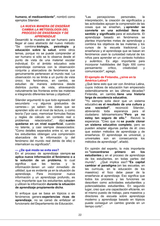22
humano, el medioambiente", nombró como
ejemplos Silander.
LA NUEVA MANERA DE ENSEÑAR
CAMBIA LA METODOLOGÍA DEL
PROCESO DE ENSEÑANZA Y DE
APRENDIZAJE
Desarrolló la muestra del ser humano para
llegar al caso abstracto del nuevo método:
"Se combina biología, psicología y
educación sobre la salud, entre otros
temas, porque no se puede comprender al
ser humano si sólo se lo observa desde el
punto de vista de una material escolar
individual. En el ámbito educativo este
aprendizaje comienza con la observación
conjunta y abarcadora de fenómenos que
genuinamente pertenecen al mundo real. La
observación no se limita a un punto de vista
único; los fenómenos, en cambio, se
estudian de manera extensiva desde
distintos puntos de vista, atravesando
naturalmente las fronteras entre las materias
e integrando diferentes temas y objetivos".
Silander argumentó lo que todo egresado del
secundario —y algunos graduados de
carreras— ya saben: los datos que se
aprenden sólo en el nivel de lectura, o como
teoría ("por caso, memorizar formulas físicas
y reglas de cálculo sin contexto real o
problemas relacionados", dijo) suelen
quedarse en un nivel superficial, cuando
no latente, y casi siempre desasociados:
"Como detalles separados entre sí, sin que
los estudiantes obtengan una comprensión
abarcadora de la información (y del
fenómeno del mundo real detrás de ella) o
internalicen su significado".
— ¿De qué modo se evita eso?
En el proceso de aprendizaje siempre se
aplica nueva información al fenómeno o a
la solución de un problema, lo cual
significa que las teorías y la
información tienen un valor inmediato de
utilidad, que es evidente ya en la situación de
aprendizaje. Para incorporar nueva
información y un aprendizaje profundo, es
muy importante que los estudiantes apliquen
y utilicen la información durante la situación
de aprendizaje propiamente dicha.
El enfoque que se basa en tópicos o en
fenómenos genera experiencias ricas de
aprendizaje, no se cansó de enfatizar el
funcionario del Departamento de Educación.
"Las percepciones personales, la
interpretación, la creación de significados y
las actividades apoyan la comprensión de las
cosas que se enseñan, y aprender se
convierte en una actividad llena de
sentido y significado para el estudiante. El
aprendizaje basado en fenómenos se
plantea importantes metas de aprendizaje y
combina los objetivos de las materias y los
cursos de la escuela tradicional. La
enseñanza y el aprendizaje que se basan en
fenómenos usan la curiosidad natural de los
niños para aprender en un contexto holístico
y auténtico. Es algo importante para
incorporar habilidades del Siglo XXI como
pensamiento crítico, creatividad y
comunicación", agregó.
El ejemplo de Finlandia, ¿sirve en la
América Latina?
¿Qué tiene esto que ver con América Latina,
cuyos índices de educación han empeorado
sistemáticamente en las últimas décadas?
Finlandia, en cambio, tiene una historia
larga de excelencia educativa.
"Yo siempre solía decir que un sistema
educativo es el resultado de una cultura y
una sociedad", reconoció Silander,
abreviando toda esperanza para el
ciudadano latinoamericano."Pero ya no
estoy tan seguro de ello." Revivió la
esperanza. "Creo que no se puede clonar
un sistema educativo completo, pero se
pueden adaptar algunas partes de él: creo
que existen métodos de aprendizaje y de
enseñanza. El aprendizaje es universal, y
universales son en consecuencia los
métodos de aprendizaje", añadió.
En opinión del experto, lo más importante
es "concentrarse primero en los
estudiantes y en el proceso de aprendizaje
de los estudiantes, en todas partes del
mundo". ¿Qué implica eso? "Es capital
cambiar el paradigma (en las escuelas, en
las currícula, en la educación de los
maestros): el foco debe pasar de la
enseñanza al aprendizaje. Eso significa que
todos los procesos y las funciones se
describen como actividades estudiantiles y
potencialidades estudiantiles. En segundo
lugar, creo que una capacitación eficiente, en
el mismo puesto de trabajo, para maestros y
directores de escuela sobre aprendizaje
moderno y aprendizaje basado en tópicos
puede conseguir un cambio grande en un
tiempo corto".
 