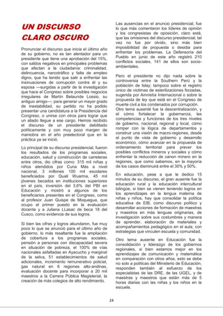 24
UN DISCURSO
CLARO OSCURO
Pronunciar el discurso que inicia el último año
de su gobierno, no es tan alentador para un
presidente que tiene una aprobación del 15%,
con saldos negativos en principales problemas
que afectan a la ciudadanía: criminalidad,
delincuencia, narcotráfico y falta de empleo
digno, que ha tenido que salir a enfrentar las
insinuaciones de corrupción contra él y su
esposa —surgidas a partir de la investigación
que hace el Congreso sobre posibles negocios
irregulares de Martín Belaunde Lossio, su
antiguo amigo—; para generar un mayor grado
de inestabilidad, su partido no ha podido
presentar una candidatura a la Presidencia del
Congreso, o unirse con otros para lograr que
un aliado llegue a ese cargo. Hemos recibido
el discurso de un presidente debilitado
políticamente y con muy poco margen de
maniobra en el año preelectoral que en la
práctica ya se inició.
Lo principal de su discurso presidencial, fueron
los resultados de los programas sociales,
educación, salud y construcción de carreteras
entre otros, dio cifras como: 315 mil niñas y
niños atendidos por Cuna Más a nivel
nacional, 3 millones 100 mil escolares
beneficiados por Quali Wuarma, 45 mil
jóvenes becados en instituciones superiores
en el país, inversión del 3,6% del PBI en
Educación y mostró a algunos de los
beneficiarios presentes en el Congreso, como
al profesor Juan Quispe de Moquegua, que
ocupo el primer puesto en la evaluación
docente y a Juliana LLasac de beca 18 del
Cusco, como evidencia de sus logros.
Si bien las cifras y logros abundaron, fue muy
poco lo que se anunció para el último año de
gobierno, lo más resaltante fue la ampliación
de cobertura a los programas sociales,
pensión a personas con discapacidad severa
en situación de pobreza, el 100% de vías
nacionales asfaltadas en Ayacucho y marginal
de la selva, 51 establecimientos de salud
adicionales, incremento remunerativo policial,
gas natural en 6 regiones alto-andinas,
evaluación docente para incorporar a 20 mil
maestros a la Carrera Pública Magisterial, la
creación de más colegios de alto rendimiento.
Las ausencias en el anuncio presidencial, fue
lo que más comentaron los líderes de opinión
y los congresistas de oposición, claro está,
que las omisiones del discurso presidencial, tal
vez no fue por olvido, sino más bien
imposibilidad de propuesta o desidia para
enfrentar los problemas. La Defensoría del
Pueblo en junio de este año registró 210
conflictos sociales, 141 de ellos son socio-
ambientales.
Pero el presidente no dijo nada sobre la
controversia entre la Southern Perú y la
población de Islay; tampoco sobre el registro
único de victimas de esterilizaciones forzadas,
sugerida por Amnistía Internacional o sobre la
propuesta de ley que está en el Congreso de
muerte civil a los condenados por corrupción.
Otro tema ausenté fue la descentralización, y
el cómo fortalecer la gobernanza, las
competencias y funciones de los tres niveles
de gobierno, nacional, regional y local, cómo
romper con la lógica de departamentos y
construir una visión de macro-regiones, desde
el punto de vista de gobierno y desarrollo
económico, cómo avanzar en la propuesta de
ordenamiento territorial para prever los
posibles conflictos mineros y sociales y cómo
enfrentar la reducción de canon minero en la
regiones, que como sabemos, en la mayoría
de los casos disminuirá entre el 30% y 50%.
En educación, pese a que le dedico 15
minutos de su discurso, el gran ausente fue la
educación rural y la educación intercultural
bilingüe, si bien se vienen teniendo logros en
los aprendizajes en la lengua materna de
niñas y niños, hay que consolidar la política
educativa de EIB, como discurso político y
desarrollar acciones de formación de maestras
y maestros en más lenguas originarias, de
investigación sobre sus costumbres y manera
de aprender, elaboración de materiales y
acompañamientos pedagógico en el aula, con
estrategias que vinculen escuela y comunidad.
Otro tema ausente en Educación fue la
consolidación y liderazgo de los gobiernos
regionales, si bien estamos mejor en los
aprendizajes de comunicación y matemática
en comparación con otros años, esto se debe
no solo a políticas del Ministerio de Educación,
responden también al esfuerzo de los
especialistas de las DRE, de las UGEL, y de
maestras y maestros que están más de 5
horas diarias con las niñas y los niños en la
escuela.
 