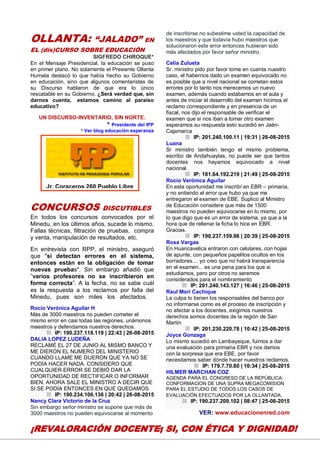 25
OLLANTA: “JALADO” EN
EL (dis)CURSO SOBRE EDUCACIÓN
SIGFREDO CHIROQUE*
En el Mensaje Presidencial, la educación se puso
en primer plano. No solamente el Presiente Ollanta
Humala destacó lo que había hecho su Gobierno
en educación, sino que algunos comentaristas de
su Discurso hablaron de que era lo único
rescatable en su Gobierno. ¿Será verdad que, sin
darnos cuenta, estamos camino al paraíso
educativo?
UN DISCURSO-INVENTARIO, SIN NORTE.
* Presidente del IPP
* Ver blog educación esperanza
CONCURSOS DISCUTIBLES
En todos los concursos convocados por el
Minedu, en los últimos años, sucede lo mismo.
Fallas técnicas, filtración de pruebas, compra
y venta, manipulación de resultados, etc.
En entrevista con RPP, el ministro, aseguró
que "si detectan errores en el sistema,
entonces están en la obligación de tomar
nuevas pruebas". Sin embargo añadió que
”varios profesores no se inscribieron en
forma correcta”. A la fecha, no se sabe cuál
es la respuesta a los reclamos por falla del
Minedu, pues son miles los afectados.
Rocío Verónica Aguilar H
Más de 3000 maestros no pueden cometer el
mismo error en casi todas las regiones, unámonos
maestros y defendamos nuestros derechos.
IP: 190.237.118.119 | 22:43 | 26-08-2015
DALIA LOPEZ LUDEÑA
RECLAMÉ EL 27 DE JUNIO AL MISMO BANCO Y
ME DIERON EL NUMERO DEL MINISTERIO
CUANDO LLAME ME DIJERON QUE YA NO SE
PODÍA HACER NADA. CONSIDERO QUE
CUALQUIER ERROR SE DEBIÓ DAR LA
OPORTUNIDAD DE RECTIFICAR O INFORMAR
BIEN. AHORA SALE EL MINISTRO A DECIR QUE
SI SE PODÍA ENTONCES EN QUE QUEDAMOS.
IP: 190.234.106.136 | 20:42 | 26-08-2015
Nancy Clara Victorio de la Cruz
Sin embargo señor ministro se supone que más de
3000 maestros no pueden equivocarse al momento
de inscribirse no subestime usted la capacidad de
los maestros y que todavía hubo maestros que
solucionaron este error entonces hubieran sido
más afectados por favor señor ministro.
Celia Zulueta
Sr. ministro pido por favor tome en cuenta nuestro
caso, el habernos dado un examen equivocado no
es posible que a nivel nacional se cometan estos
errores por lo tanto nos merecemos un nuevo
examen, además cuando estábamos en el aula y
antes de iniciar el desarrollo del examen hicimos el
reclamo correspondiente y en presencia de un
fiscal, nos dijo el responsable de verificar el
examen que si nos iban a tomar otro examen
esperamos su respuesta esto sucedió en Jaén-
Cajamarca
IP: 201.240.100.11 | 19:31 | 26-08-2015
Luana
Sr ministro también tengo el mismo problema,
escribo de Andahuaylas, no puede ser que tantos
docentes nos hayamos equivocado a nivel
nacional.
IP: 181.64.192.219 | 21:49 | 25-08-2015
Rocío Verónica Aguilar
En esta oportunidad me inscribí en EBR – primaria,
y no entiendo el error que hubo ya que me
entregaron el examen de EBE. Suplico al Ministro
de Educación considere que más de 1500
maestros no pueden equivocarse en lo mismo, por
lo que digo que es un error de sistema, ya que a la
hora que de rellenar la ficha lo hice en EBR.
Gracias.
IP: 190.237.159.96 | 20:39 | 25-08-2015
Rosa Vargas
En Huancavelica entraron con celulares, con hojas
de apunte, con pequeños papelitos ocultos en los
borradores.... yo creo que no habrá transparencia
en el examen... es una pena para los que si
estudiamos, pero por otros no seremos
considerados para el nombramiento
IP: 201.240.143.127 | 16:46 | 25-08-2015
Raul Mori Cachique
La culpa lo tienen los responsables del banco por
no informarse como es el proceso de inscripción y
no afectar a los docentes, exigimos nuestros
derechos somos docentes de la región de San
Martín
IP: 201.230.220.78 | 10:42 | 25-08-2015
Joyce Gonzaga
Lo mismo sucedió en Lambayeque, fuimos a dar
una evaluación para primaria EBR y nos damos
con la sorpresa que era EBE, por favor
necesitamos saber dónde hacer nuestros reclamos.
IP: 179.7.70.80 | 10:34 | 25-08-2015
HILMER MARCHAN COZ
AGENDA PARA EL CONGRESO DE LA REPÚBLICA:
CONFORMACION DE UNA SUPRA MEGACOMISION
PARA EL ESTUDIO DE TODOS LOS CASOS DE
EVALUACIÓN EFECTUADOS POR LA OLLANTADA.
IP: 190.237.209.102 | 08:47 | 25-08-2015
VER: www.educacionenred.com
Jr. Coraceros 260 Pueblo Libre
www.ipp-peru.com
¡REVALORACIÓN DOCENTE; SI, CON ÉTICA Y DIGNIDAD!
 