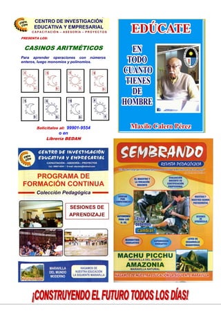 27
SESIONES DE
APRENDIZAJE
PRESENTA LOS:
CASINOS ARITMÉTICOS
Para aprender operaciones con números
enteros, luego monomios y polinomios.
Solicitalos al: 99901-9554
o en
Librería BEDAN
C EN TRO DE IN VESTIG ACIÓN
EDU CATIVA Y EM PRESARIAL
C A P A C IT A C IÓ N – A S E S O R ÍA – P R O Y E C T O S
CENTRO DE INVESTIGACIÓN
EDUCATIVA Y EMPRESARIAL
 