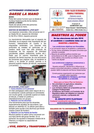 28
ACTIVIDADES VIVENCIALES
DARSE LA MANO
MANO:
Parte del cuerpo humano que va desde la
muñeca hasta la punta de los dedos.
DARSE LA MANO:
Gesto de saludo entre dos personas
estrechándose la mano.
SENTIDO DE MOVIMIENTO ¿POR QUÉ?
Los espacios corporales, más cercanos son 2:
a) Hasta 50 cm, espacio de intimidad
b) De 50 a 120cm, espacio personal
La neurociencia demuestra que el espacio de
intimidad, es el espacio más importante del ser
humano, básicamente en cuanto a las
respuestas cerebrales. Los traumas más
profundos se instalan en partículas en el
cerebro reptil cuan han sido producto de
invasiones de los espacios de intimidad
(accidentes, golpes, violaciones, sustos, etc.).
Dado que un camino importante para la
sanación de ciertos traumas, es una renovación
de funciones que originan vida, el mantener la
calma y no perder el control, permite a la
persona superar miedos (al ridículo, expresarse
y al cambio).
APLICACIÓN ¿PARA QUÉ?
1) Como directivo en lo personal:
Un líder pedagógico debe estar seguro de sí y
no estresarse cuando participa en actividades
con mucha gente. Le permite superar el miedo
al ridículo, a hablar en público e
interrelacionarse con grupos.
2) Relación con los docentes:
Una herramienta para que los docentes,
especialmente aquellos de secundaria, que
laboran en distintas I.E. la utilicen para ellos y
también para ayudar a los alumnos que tienen
miedos (casos de timidez).
3) Relación con los Padres de familia:
Muchos padres no saben cómo conversar con
sus hijos dentro del grupo familiar. En lo
personal, los ayudará a traspasar miedos de la
infancia y a mejorar su capacidad de
expresarse.
SALUDOS EN TU ANIVERSARIO: SAM
¡ VIVE, SIENTE y TRANSFORMA !
MAESTROS AL PODER
En las elecciones del año 2016
el candidato o candidata debe ser un
MAESTRO o MAESTRA.
Las condiciones objetivas son favorables:
La corrupción sigue en el gobierno y parlamento.
Ya hay varios candidatos corruptos conocidos que
volverán a postular.
Mayoría de partidos políticos tendrán que
reinscribirse en el JNE, pues no llegaron al 5% de
votos válidos y los inscritos se ofrecen como
“vientre de alquiler”
Las condiciones subjetivas comencemos a
construirlas:
Nuestra actuación, decisiones e influencia en
nuestra comunidad educativa y población orientan y
pueden definir la elección de futuros Gobernantes.
Construyamos organización con personas que
cumplan estos requisitos:
ÉTICA, CONOCIMIENTO TÉCNICO y ACTITUD
DE SERVIR A LA NACIÓN.
Ideas para un futuro Plan de Gobierno:
Dar prioridad a la agricultura, industria,
turismo, educación y salud
Los ministros deben ser propuestos por los
Colegios Profesionales
El Defensor del Pueblo y el Contralor de la
República deben ser elegidos en votación
universal y secreta, a propuesta del
Congreso.
EL DESAFÍO ESTÁ PLANTEADO
Cualquier coordinación escribir a:
sembrandoperu@hotmail.com
 