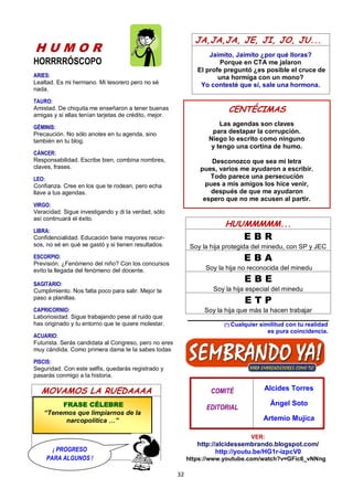 32
H U M O R
HORRRRÓSCOPO
ARIES:
Lealtad. Es mi hermano. Mi tesorero pero no sé
nada.
TAURO:
Amistad. De chiquita me enseñaron a tener buenas
amigas y si ellas tenían tarjetas de crédito, mejor.
GÉMINIS:
Precaución. No sólo anotes en tu agenda, sino
también en tu blog.
CÁNCER:
Responsabilidad. Escribe bien, combina nombres,
claves, frases.
LEO:
Confianza. Cree en los que te rodean, pero echa
llave a tus agendas.
VIRGO:
Veracidad. Sigue investigando y di la verdad, sólo
así continuará el éxito.
LIBRA:
Confidencialidad. Educación tiene mayores recur-
sos, no sé en qué se gastó y si tienen resultados.
ESCORPIO:
Previsión. ¿Fenómeno del niño? Con los concursos
evito la llegada del fenómeno del docente.
SAGITARIO:
Cumplimiento. Nos falta poco para salir. Mejor te
paso a planillas.
CAPRICORNIO:
Laboriosidad. Sigue trabajando pese al ruido que
has originado y tu entorno que te quiere molestar.
ACUARIO:
Futurista. Serás candidata al Congreso, pero no eres
muy cándida. Como primera dama te la sabes todas
PISCIS:
Seguridad. Con este selfis, quedarás registrado y
pasarás conmigo a la historia.
MOVAMOS LA RUEDAAAA
JA,JA,JA, JE, JI, JO, JU...
Jaimito, Jaimito ¿por qué lloras?
Porque en CTA me jalaron
El profe preguntó ¿es posible el cruce de
una hormiga con un mono?
Yo contesté que sí, sale una hormona.
HUUMMMMM...
E B R
Soy la hija protegida del minedu, con SP y JEC
E B A
Soy la hija no reconocida del minedu
E B E
Soy la hija especial del minedu
E T P
Soy la hija que más la hacen trabajar
(*) Cualquier similitud con tu realidad
es pura coincidencia.
COMITÉ
EDITORIAL
Alcides Torres
Ángel Soto
Artemio Mujica
VER:
http://alcidessembrando.blogspot.com/
http://youtu.be/HG1r-izpcV0
https://www.youtube.com/watch?v=GFic6_vNNng
CENTÉCIMAS
Las agendas son claves
para destapar la corrupción.
Niego lo escrito como ninguno
y tengo una cortina de humo.
Desconozco que sea mi letra
pues, varios me ayudaron a escribir.
Todo parece una persecución
pues a mis amigos los hice venir,
después de que me ayudaron
espero que no me acusen al partir.
FRASE CÉLEBRE
“Tenemos que limpiarnos de la
narcopolítica …”
¡ PROGRESO
PARA ALGUNOS !
 