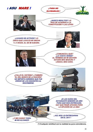 33
-----------------------------------------------------------------------------------------
(*) Cualquier similitud con tu realidad es pura coincidencia.
¡ PARA NO
OLVIDARLOS !
¡ ASU MARE !
¿LAVADO DE ACTIVOS? LO
ÚNICO QUE LAVO ES MI VINCHA
Y, A VECES, EL DE MI SUEGRA.
¿FALLÓ EL SISTEMA? ¿TAMBIÉN
EL DEL BANCO DE LA NACIÓN?
NO IMPORTA DIREMOS QUE FUE
ERROR DE LOS DOCENTES AL
INSCRIBIRSE.
¡SI LAS GUÍAS DEL
ESTUDIANTE DEMORÓ UN AÑO
PARA QUE NOS ENTREGUEN,
HAY QUE PEDIR AFICHES PARA
LA DIFUSIÓN DE LA EBA!
¿NARCO INDULTOS? LO
HICE DE ACUERDO A LA
CONSTITUCIÓN Y LAS LEYES
¡ ASÍ, NOS LO ENTREGARAN
EN EL 2017 !
¿COMUNICOre QUÉ?
¿LA COSTA VERDE?
AL TÈRMINO DE MI GESTIÓN
ESTARÁ MÁS MADURA Y
LÓGICO, MÁS CARA.
¿Y MIS GUÍAS? PARA
MI NO ALCANZÓ!
 
