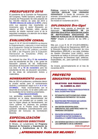 6
PRESUPUESTO 2016
El presidente de la Comisión de Presupuesto
del Congreso, Teófilo Gamarra, señaló que el
proyecto de Presupuesto Se está pasando de
los 130,000 millones de soles del 2015 a
138,490 millones de soles en el 2016, y tiene
entre sus aspectos más importantes un
incremento para el sector Educación en
relación al PBI", También, refirió, aborda
asuntos de interés nacional como el de la
seguridad ciudadana y la atención de la etapa
post Fenómeno El Niño.
EVALUACIÓN CENSAL
Según R. M. Nº 334-2015-MINEDU se dispone
la implementación y ejecución a nivel nacional
de la Evaluación Censal de Estudiantes 2015
(ECE 2015) en las II. EE. públicas y privadas
de EBR y del Programa para la Evaluación
Internacional de Estudiantes (PISA) en
muestra de estudiantes
Se realizará los días 10 y 11 de noviembre
para los estudiantes de 2do. y 4to. grado de
educación primaria de las instituciones
educativas de Educación Intercultural Bilingüe,
Los días 17 y 18 de noviembre para los
estudiantes de 2do. de educación secundaria,
en las áreas de comprensión lectora y
matemática.
NOMBRAMIENTO DOCENTE
Más de 200 mil profesoras y profesores dieron
la prueba escrita para el nombramiento
docente y contratación según la R. V. M. N° 021-
2015-MINEDU. Hubo inconvenientes con el
desarrollo de la prueba, no se sabe cuáles son
los resultados de los reclamos presentados.
Etapa descentralizada
Los aprobados quedarán habilitados para
participar en la etapa descentralizada del
concurso y así competir por un puesto, Los
que no logren plazas de Nombramiento, así
como quienes no alcancen los puntajes
requeridos en la Prueba Única Nacional,
quedarán habilitados automáticamente para
participar del Concurso de Contratación
Docente.
ESPECIALIZACIÓN
PARA NUEVOS DIRECTIVOS
El Minedu, en cumplimiento del Programa
Nacional de Formación y Capacitación de
Directores y Subdirectores de II. EE.
Públicas prepara la Segunda Especialidad
“GESTIÓN ESCOLAR CON LIDERAZGO
PEDAGÓGICO” a través de convenios con
diversas Universidades, públicas y privadas,
para su ejecución.
Se iniciará en noviembre del 2015.
DIPLOMADOS Dre-Ugel
El Minedu tiene previsto el desarrollo del
diplomado “MEJORAMIENTO DE LA
GESTIÓN EDUCATIVA DESCENTRALIZADA
DE INSTITUCIONES EDUCATIVAS EN
ÁMBITOS RURALES DE 24 REGIONES DEL
PERÚ” dirigida al personal de las DRE y
UGEL.
Más aún, si por R. M. Nº 215-2015-MINEDU,
aprueba el Manual de Operaciones (MOP) de
la Dirección Regional de Educación de Lima
Metropolitana (DRELM) y sus siete Unidades
de Gestión Educativa Local (UGEL), sería
importante se realice el concurso público para
la designación de Directores Ugel, Jefaturas,
Especialistas, etc., para optimizar la inversión
a realizar.
Se iniciará, aproximadamente en el mes de
noviembre 2015.
PROYECTO
EDUCATIVO NACIONAL
OBJETIVOS QUE PRODUCIRÁN
EL CAMBIO AL 2021
1. OPORTUNIDADES Y RESULTADOS EDUCATIVOS DE
IGUAL CALIDAD PARA TODOS
2. ESTUDIANTES E INSTITUCIONES QUE LOGRAN
APRENDIZAJES PERTINENTES Y DE CALIDAD
3. MAESTROS BIEN PREPARADOS QUE EJERCEN
PROFESIONALMENTE LA DOCENCIA
4. UNA GESTIÓN DESCENTRALIZADA,
DEMOCRÁTICA, QUE LOGRA RESULTADOS Y ES
FINANCIADA CON EQUIDAD
5. EDUCACIÓN SUPERIOR DE CALIDAD SE
CONVIERTE EN FACTOR FAVORABLE AL
DESARROLLO Y COMPETITIVIDAD NACIONAL
6. UNA SOCIEDAD QUE EDUCA A SUS CIUDADANOS Y
LOS COMPROMETE CON SU COMUNIDAD
www.cne.gob.pe
¡ APRENDIENDO PARA SER MEJORES !
 