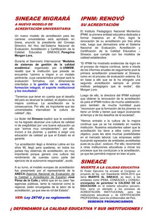 7
SINEACE MIGRARÁ
A NUEVO MODELO DE
ACREDITACIÓN UNIVERSITARIA
Un nuevo modelo de acreditación para las
carreras universitarias será aprobado en
breve, anunció la presidenta del Consejo
Directivo Ad Hoc del Sistema Nacional de
Evaluación, Acreditación y Certificación de la
Calidad Educativa SINEACE, Peregrina
Morgan Lora.
Durante el Seminario Internacional “Modelos
de sistemas de gestión de la calidad
académica”, organizado por la UNMSM,
resaltó que la institución que preside se
encuentra “camino a migrar a un modelo
pertinente, cuya característica principal será la
evaluación formativa, con dimensiones
orientadas a la gestión de la carrera, la
formación integral, el soporte institucional
y los resultados”.
“Tenemos que tener en cuenta que el desafío
del país es alcanzar la calidad, el objetivo es la
mejora continua. La acreditación es la
consecuencia. Por ello, es importante que las
universidades internalicen la cultura de
calidad”, dijo.
La titular del Sineace explicó que la sociedad
no ha logrado alcanzar una cultura de calidad
ni de exigibilidad por una buena educación ya
que “somos muy complacientes”; por ello,
invocó a los jóvenes y padres a exigir una
educación de calidad ya que el Estado es el
garante.
“La acreditación llegó a América Latina en los
años 90, llegó para quedarse, en todos los
países hay sistemas de acreditación, es muy
importante porque genera una cultura del
rendimiento de cuentas como parte del
ejercicio de la autonomía responsable”, acotó.
A su turno, el modelo europeo de acreditación
fue presentado por el representante de la
ANECA (Agencia Nacional de Evaluación de
la Calidad y Acreditación de España), José
Pérez de la Calle y refirió que en su caso “las
agencias públicas, tanto la nacional como la
regional, están encargadas de la labor de la
acreditación, ya que ese es rol del Estado”.
VER: Ley 28740 y su reglamento
IPNM: RENOVÓ
SU ACREDITACIÓN
El Instituto Pedagógico Nacional Monterrico
IPNM, la primera entidad educativa dedicada a
formar maestros en el Perú, logró la
renovación de su acreditación por tres años
más, luego que demostrara ante el Sistema
Nacional de Evaluación, Acreditación y
Certificación de la Calidad Educativa –
Sineace, que cumple con los modelos de
calidad establecidos.
“El IPNM ha mostrado evidencias de logro en
el proceso de mejora continua, tanto a través
de los informes anuales de seguimiento post la
primera acreditación presentada al Sineace,
como en el proceso de evaluación externa. Es
en base a ello que se le ha otorgado una
segunda acreditación siempre el primer
instituto pedagógico que la recibe”, dijo
Morgan Lora.
Luego de ello, la directora del IPNM subrayó
que obtener la renovación de la acreditación
es para el IPNM motivo de mucha celebración,
pero también de mucha humildad pues
“reconocen que la formación de los jóvenes no
tiene un límite y tienen que seguir avanzando
al tiempo y de los desafíos de la sociedad”.
“Hemos entrado a la cultura de la mejora
continua que ya se ha instalado en nuestra
institución. Nuestros estudiantes saben que la
acreditación los tiene a ellos como primer
objetivo, pues les abre muchas posibilidades
en el mercado laboral. Las empresas están
buscando egresados de entidades acreditadas
pues es su plus”, sostuvo. Por ello, recomendó
a otras instituciones educativas a iniciar los
procesos que los conduzcan a la acreditación,
ya que les permitirá mejorar en bien el país.
SINEACE
MUERTE A LA CALIDAD EDUCATIVA
El Poder Ejecutivo ha enviado al Congreso un
proyecto de ley, con Expediente 04534-2015 que
daría MUERTE AL SINEACE, es decir, a las
entidades como IPEBA, CONEACES y CONEAU,
encargadas de garantizar la CALIDAD DE LA
EDUCACIÓN en el sistema educativo peruano.
Esto, sería un atentado a los procesos de
ACREDITACIÓN INSTITUCIONAL para las
instituciones educativas y, de CERTIFICACIÓN
PROFESIONAL para los profesionales del País.
DEBEMOS PRONUNCIARNOS
¡ DEFENDAMOS LA CALIDAD EDUCATIVA Y SUS INSTITUCIONES !
 