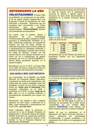 8
DEFENDAMOS LA EBA
FELICITACIONES al Equipo EBA
de la DRELM, en coordinación con las UGEL,
el 26 de agosto pasado implementaron una
Evaluación Censal de Estudiantes del Ciclo
Intermedio y Avanzado. Esperamos que los
resultados sean comunicados a los Cebas
participantes, para su respectiva
retroalimentación. FELICITACIONES, también
a los estudiantes que participaron.
Así mismo, inicie el análisis, debate y
aprobación de los Aprendizajes
Fundamentales de la EBA, actualice el DCBN,
promueva la EDUCACIÓN TÉCNICA en la
EBA, implemente programas de capacitación
docente, por ciclo y/o áreas, entrega de
materiales educativos para la forma presencial
y semipresencial en cantidades suficientes y
establezca estrategias conjuntas para mejorar
las metas de atención. Cumplir con dar
soporte técnico a los Equipos Directivos en el
marco de los 8 compromisos de gestión
aprobados por la R. M. 556-2015-MINEDU y,
demás tareas pendientes descritas en la
siguiente página.
Recordemos que en el 2013, el Equipo EBA
de la UGEL 02 inició la evaluación censal de
estudiantes del ciclo Intermedio y Avanzado.
UNA BURLA MÁS QUÉ IMPORTA
Las “autoridades” de la DIGEBA, hoy DEBA
Dirección de Educación Básica Alternativa,
nuevamente se burlan de los estudiantes y del
profesorado de nuestra modalidad, pues han
entregado a inicios de junio 2015, a algunos
Cebas las “Guías para el Estudiante Ciclo
Avanzado” elaborados en el 2008 y
reimpresos en el 2014, es decir, luego de un
año, pero no en la cantidad suficiente y
supuestamente actualizados pero siguen con
errores.
Reimpresión, con carátula a color y páginas
interiores de color negro, a diferencia de la
EBR, cuyas impresiones y reimpresiones son
a todo color. ¿por qué será?
Estos materiales, tienen la estructura y
currículo de lo era el llamado Programa de
Alfabetización y Educación Básica de Adultos
PAEBA, financiado con cooperación española
y manipulado por el gobierno anterior, como
también lo fue el Programa Nacional de
Alfabetización PRONAMA.
En las capacitaciones docentes del 2013-2014
se trató de imponer que la programación
curricular se elabore y ejecute según la
estructura de estos libros desconociendo lo
establecido en el Diseño Curricular Básico
Nacional.
Según el tiraje de reimpresión, registrada en
cada una de las Guías:
GRADO CIENCIAS HUMANIDADES
1° 11 950 11 950
2° 12 150 12 150
3° 12 500 12 500
4° 14 350 14 350
60 950
demostraría que no les interesa que todos los
estudiantes cuenten con sus respectivos
materiales.
a comparación de la EBR que para cada grado
en el nivel de secundaria superan los 450 mil
ejemplares.
Además, si consideramos el total de
ejemplares: 60 mil 950 igual al total de la
matrícula de estudiantes de la EBA, dichas
“autoridades”, por una cuestión ética,
deberían RENUNCIAR, pues ratifican que
están haciendo agonizar a nuestra modalidad.
Aparte, de que no participaron en la
elaboración del Marco Curricular Nacional y
menos, adecuaron los Aprendizajes
Fundamentales a nuestra modalidad o la
marginación de la EBA en el organigrama del
Minedu
 