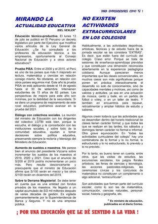 PARA EMPRENDEDORES COMO TÚ !
10
MIRANDO LA
ACTUALIDAD EDUCATIVA
IDEL VEXLER*
Educación técnico-productiva. El lunes 13
de julio se publicó en El Peruano un decreto
legislativo por parte del Ejecutivo que modifica
varios artículos de la Ley General de
Educación. ¿Se ha consultado a los
profesores de educación técnica, a los
empresarios, oportunamente al Consejo
Nacional de Educación y a otros actores
educativos?
Prueba PISA. Entre el 2000 y el 2015, el Perú
es uno de los países que más h mejorado en
lectura, matemática y ciencias en relación
consigo mismo. No obstante, en relación con
otros países seguimos mal. Este año la prueba
PISA se está aplicando desde el 14 de agosto
hasta el 30 de setiembre. Intervienen
estudiantes de 15 años de 82 países. Las
perspectivas de mejora para este año son
mínimas, por la debilidad de la secundaria. Si
se diera un programa de mejoramiento de este
nivel educativo, podríamos avanzar en la
prueba del 2021.
Diálogo con colectivos sociales. La reunión
del ministro de Educación con los dirigentes
del colectivo LGTBI está bien, porque la
escucha, el diálogo y la concertación con las
instituciones sociales, y sobre todo de la
comunidad educativa, ayudan a tomar
decisiones sobre política educativa,
preservando siempre la rectoría y liderazgo del
Ministerio de Educación.
Aumento de sueldos a maestros. Me parece
bien el anuncio del presidente Vizcarra sobre
incrementar los sueldos de los maestros el
2019, 2020 y 2021. Creo que el anuncio de
S/200 el 2019 podría incrementarse un poco
más. Pero resulta desconcertante y
preocupante que el ministro de Educación
afirme que S/100 serán en marzo y los otros
S/100 recién en diciembre del 2019.
Sobre la Derrama Magisterial. Se debe tener
en cuenta que es una entidad con fondos
privados de los maestros. Ha llegado a un
capital acumulado de S/2 mil millones después
de varias décadas de gestión. Es vigilada
permanentemente por la Superintendencia de
Banca y Seguros. Y no es una empresa
pública.
NO EXISTEN
ACTIVIDADES
EXTRACURRICULARES
EN LOS COLEGIOS
Habitualmente, a las actividades deportivas,
artísticas, técnicas y de estudio fuera de la
jornada escolar se las considera “EXTRAS”.
Es decir, que están fuera del currículo del
colegio. Craso error. Porque se trata de
sesiones de enseñanza-aprendizaje previstas
y que constituyen una dimensión reconocida
abiertamente en la experiencia pedagógica
cotidiana. Aunque parecieran menos
importantes que las clases convencionales, en
muchos casos son más significativas porque
ponen en práctica interactivamente el
desarrollo no solo de conocimientos, sino de
capacidades mentales y motrices, así como de
valores y actitudes, ya sea en una actuación
de música, canto y baile, en un partido de
fútbol o vóley, o en un taller de teatro. Y
también en encuentros para repasar,
retroalimentar y ampliar hábitos de estudio y
saberes.
Algunos creen todavía que las actividades que
se desarrollan dentro del horario tradicional de
clases tienen carácter formal; y que todas las
que se realizan en las tardes, los sábados y
domingos tienen carácter no formal e informal.
Otra grave equivocación. En “todas las
actividades curriculares del colegio” hay una
combinatoria de lo formal y lo no formal, lo
estructurado y lo no estructurado, lo previsto y
lo no previsto.
Por lo tanto, es bueno tener en cuenta, entre
otros, que las visitas de estudios, las
excursiones escolares, los juegos florales
artísticos, las ferias de ciencias y tecnología,
las acciones pastorales-religiosas, las
ceremonias cívicas y los concursos de
matemática no constituyen un complemento o
algo adicional, “extracurricular”.
Son actividades que forman parte del currículo
escolar, como lo son las de matemática,
comunicación, ciencias naturales, personal-
social, historia y geografía, etc.
* Ex ministro de educación,
publicados en el diario Correo.
¡ POR UNA EDUCACIÓN QUE LE DÉ SENTIDO A LA VIDA !
 