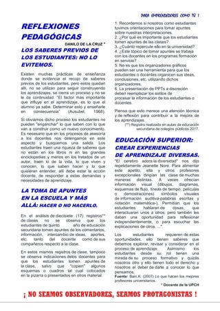 PARA EMPRENDEDORES COMO TÚ !
16
REFLEXIONES
PEDAGÓGICAS
DANILO DE LA CRUZ *
LOS SABERES PREVIOS DE
LOS ESTUDIANTES: NO LO
EVITEMOS.
Existen muchas prácticas de enseñanza
donde se evidencia el recojo de saberes
previos de los estudiantes, pero estos quedan
allí, no se utilizan para seguir construyendo
los aprendizajes, se cierra un proceso y no se
le da continuidad. “El factor más importante
que influye en el aprendizaje, es lo que el
alumno ya sabe. Determinar esto y enseñarle
en consecuencia” (Ausubel, 1968).
Si obviamos dicho proceso los estudiantes no
pueden "enganchar" lo que saben con lo que
van a construir como un nuevo conocimiento.
Es necesario que en los procesos de asesoría
a los docentes nos detengamos en este
aspecto y busquemos una salida. Los
estudiantes traen una riqueza de saberes que
no están en los libros ni en las grandes
enciclopedias y menos en los tratados de un
autor, traen lo de la vida, lo que viven y
conocen, lo que saben hacer y lo que
quisieran entender, allí debe estar la acción
docente, de responder a estas demandas y
necesidades de aprendizaje.
LA TOMA DE APUNTES
EN LA ESCUELA Y MÁS
ALLÁ: HACER O NO HACERLO.
En el análisis de diecisiete (17) registros**
de clases no se observa que los
estudiantes de quinto año de educación
secundaria tomen apuntes de los comentarios,
información, intercambio de ideas, aportes,
etc. tanto del docente como de sus
compañeros respecto a la clase.
En estos mismos registros de clase, tampoco
se observa indicaciones delos docentes para
que los estudiantes tomen apuntes de
la clase, salvo que "copien" algunos
esquemas o cuadros tal cual colocados
en la pizarra o presentados en otros material.
1. Recordemos si nosotros como estudiantes
tuvimos orientaciones para tomar apuntes
sobre nuestras interpretaciones.
2. ¿Por qué es importante que los estudiantes
tomen apuntes de las clases?
3. ¿Cuánto repercute ello en la universidad?
4. ¿Este tópico de tomar apuntes se trabaja
con los docentes en los programas formación
en servicio?
5. No es que los organizadores gráficos
pueden ser una herramienta para que los
estudiantes o docentes organicen sus ideas,
conclusiones, etc. utilizando dichos
organizadores.
6. La presentación de PPTs a discreción
deben reemplazar los estilos de
procesar la información de los estudiantes o
docentes.
Pienso que esto merece una atención técnica
y de reflexión para contribuir a la mejora de
los aprendizajes.
(**) Registro realizado en aulas de educación
secundaria de colegios públicos 2017.
EDUCACIÓN SUPERIOR:
CREAR EXPERIENCIAS
DE APRENDIZAJE DIVERSAS.
"El cerebro adora la diversidad" nos dijo
repetidamente Jeanette Nore. Para alimentar
este apetito, ella y otros profesores
excepcionales dirigían las clase de muchas
maneras distintas. A veces ofrecían
información visual (dibujos, diagramas,
esquemas de flujo, líneas de tiempo, películas
o demostraciones) símbolos visuales
de información auditiva-palabras escritas y
notación matemática-). Permitían que los
estudiantes hablaran de cosas, que
interactuaran unos a otros; pero también les
daban una oportunidad para reflexionar
independientemente, o para escuchar las
explicaciones de otros. ...".
Los estudiantes requieren de estas
oportunidades, ello tienen saberes que
debemos explorar, revisar y considerar en el
proceso de aprendizaje. Asimismo los
estudiantes desde su rol tienen una
mirada de su proceso formativo y quizás
nosotros otro y ello tienen todo el derecho y
nosotros el deber de darle a conocer lo que
pensamos.
Fuente: Bain,K. (2007) Lo que hacen los mejores
profesores universitarios.
* Docente de la UPCH
¡ NO SEAMOS OBSERVADORES, SEAMOS PROTAGONISTAS !
 