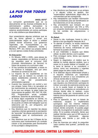 PARA EMPRENDEDORES COMO TÚ !
19
LA PUS POR TODOS
LADOS
ANGEL SOTO*
La corrupción generalizada que se va
descubriendo en las diversas entidades de la
administración pública demuestran la
mediocridad y cultura de la mentira en la
estamos acostumbrados y/o somos partícipes
en la vida cotidiana que desarrollamos.
Aquí presentamos algunas prácticas que se
dan de forma general y toman sus
particularidades según el sector o entidad
pública donde actuamos. Los gobiernos
regionales, las municipalidades y las
empresas privadas (Odebrecht, Graña y
Montero, FPF, etc.) tienen sus propios estilos
y no son ajenas a estas ilícitas actividades.
En Educación:
 En Minedu, DRE o UGEL, para plazas de
asesor, especialista y/o técnicos el perfil y
los requisitos para el concurso CAS
(Contrato Administrativo de Servicio) lo
hacen de acuerdo a tu currículum vitae.
 Si hay cambios de autoridades, a veces no
se continúa lo trabajado, sino por otros
intereses se comienza de cero.
 La mayoría de los expedientes en los
trámites que se realizan no cumplen los
plazos establecidos previstos en la ley
27444, Ley del procedimiento
administrativo general.
 Cuando hay supervisión y/o control y son
sus amigos, hacen finta y te aprueban en
los instrumentos de evaluación que llevan.
Si no son sus amigos, te piden todos los
instrumentos de gestión, PEI, PAT, RI, IGA,
PCI, Programación anual, unidades
didácticas, sesiones de aprendizaje, etc.
 Si tienes algún expediente en trámite, no
se realizan según el orden de ingreso, sino
de acuerdo al criterio del trabajador que los
selecciona por IE., por amiguismo, por
recomendación, etc.
 Hay directivos que no reportan las plazas
vacantes a tiempo generando la percepción
de “esconder” las plazas perjudicando a los
postulantes para el nombramiento y/o
contrato.
 Hay directivos que en las II Etapas de los
concursos para nombramiento y/o contrato
cobran a los postulantes para favorecerlos
en los puntajes o designaciones.
 Hay directivos que favorecen a sus amigos
y si alguien crítica su gestión, son
“supervisados” aplicándose, según ellos, la
normatividad que les corresponde.
 Hay trabajadores que facilitan información
a los proveedores para ser beneficiados en
las licitaciones y/o en las compras.
 Hay proveedores que incluyen en sus
costos, las “coimisiones” (de 10% a 15%
por proyecto) destinadas a los funcionarios
de los comités de adquisiciones o
licitaciones.
En Salud:
 Sacas tu cita, madrugas, haces tu cola y
llaman a los que llegaron después de ti.
 Te atiende el médico, te receta medicinas
genéricas y en la mayoría de casos
medicinas de marca, indicándote en qué
farmacia la puedes comprar.
 Si son materiales o equipos que debes
utilizar, te piden demás y se lo quedan.
 Para conseguir cama, tienes que esperar
varios meses.
 Según tu diagnóstico, el médico que te
atiende te manda algunos análisis, que a
veces no lo puede realizar el hospital, por
lo tanto te derivan a su consultorio o
clínica; como son necesarios y urgentes
debes pagar los altos costos de ellos.
 Si te detectan alguna enfermedad simple y
si requiere medicinas y/o tratamiento
especial te derivan a sus consultorios y/o
clínicas donde ellos lo realizan.
 En caso sea una enfermedad o situación
que requiera una intervención quirúrgica te
indican una serie de exámenes previos que
si no lo puede hacer el hospital te lo
derivan a sus contactos en consultorios y/o
clínicas donde ellos lo realizan, cuyos
resultados luego son incorporados en la
historia clínica del paciente en camino a ser
operado(a).
 Para la operación, te dan un listado de
medicinas, equipos e implementos
quirúrgicos que los mismos médicos
encargados de la operación lo costean y te
indican dónde comprarlo. Si puedes pagar
todo ello, te programan la operación cuanto
antes. Si no puedes comprarlo, tienes que
realizar trámites para que el SIS asuma el
financiamiento demorando algunas
semanas este trámite y por ende, la
operación.
 Para las licencias por salud, te preguntan
“para cuántos días quieres”, poniendo sus
tarifas.
¡ MOVILIZACIÓN SOCIAL CONTRA LA CORRUPCIÓN !
 