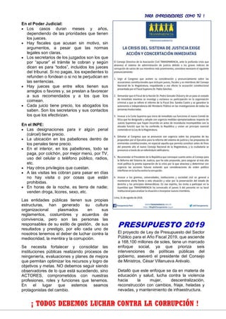 PARA EMPRENDEDORES COMO TÚ !
20
En el Poder Judicial:
 Los casos duran meses y años,
dependiendo de las prioridades que tienen
los jueces.
 Hay fiscales que acusan sin motivo, sin
argumentos, a pesar que las normas
legales son claras.
 Los secretarios de los juzgados son los que
por “apurar” el trámite te cobran y según
dicen es para “todos”, incluidos los jueces
del tribunal. Si no pagas, los expedientes lo
refunden o fondean o si no te perjudican en
las sentencias.
 Hay jueces que entre ellos tienen sus
arreglos o favores y, se prestan a favorecer
a sus recomendados y a los que los
coimean.
 Cada juicio tiene precio, los abogados los
saben. Son los secretarios y sus contactos
los que los efectivizan.
En el INPE:
 Las designaciones para ir algún penal
(cárcel) tiene precio.
 La ubicación en los pabellones dentro de
los penales tiene precio.
 En el interior, en los pabellones, todo se
paga, por colchón, por mejor menú, por TV,
uso del celular o teléfono público, radios,
etc.
 Hay otros privilegios que cuestan.
 A las visitas les cobran para pasar en días
no hay visita o por cosas que están
prohibidas.
 En horas de la noche, es tierra de nadie;
venden droga, licores, sexo, etc.
Las entidades públicas tienen sus propias
estructuras, han generado su cultura
organizacional plasmados en sus
reglamentos, costumbres y acuerdos de
convivencia, pero son las personas las
responsables de su estilo de gestión, de sus
resultados y prestigio, por ello cada uno de
nosotros tenemos el deber de luchar contra la
mediocridad, la mentira y la corrupción.
Se necesita fortalecer y consolidar las
instituciones públicas realizando procesos de
reingeniería, evaluaciones y planes de mejora
que permitan optimizar los recursos y logro de
objetivos y metas. NO debemos seguir siendo
observadores de lo que está sucediendo, sino
ACTORES, comprometidos con nuestras
profesiones, roles y funciones que tenemos.
En el lugar que estemos seamos
protagonistas del cambio.
PRESUPUESTO 2019
El proyecto de Ley de Presupuesto del Sector
Público para el Año Fiscal 2019, que asciende
a 168,100 millones de soles, tiene un marcado
enfoque social, ya que prioriza seis
intervenciones de políticas públicas del
gobierno, aseveró el presidente del Consejo
de Ministros, César Villanueva Arévalo.
Detalló que este enfoque se da en materia de
educación y salud, lucha contra la violencia
hacia la mujer, descentralización,
reconstrucción con cambios, friaje, heladas y
nevadas, y mantenimiento de infraestructura.
¡ TODOS DEBEMOS LUCHAR CONTRA LA CORRUPCIÓN !
 