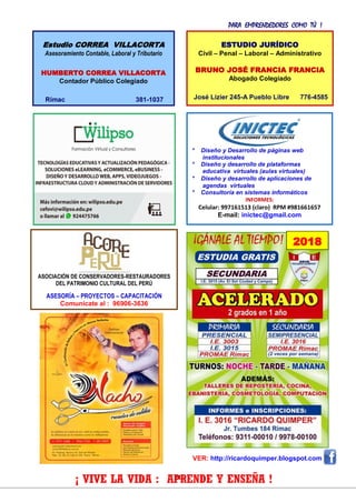 PARA EMPRENDEDORES COMO TÚ !
21
VER: http://ricardoquimper.blogspot.com
* Diseño y Desarrollo de páginas web
institucionales
* Diseño y desarrollo de plataformas
educativa virtuales (aulas virtuales)
* Diseño y desarrollo de aplicaciones de
agendas virtuales
* Consultoría en sistemas informáticos
INFORMES:
Celular: 997161513 (claro) RPM #981661657
E-mail: inictec@gmail.com
¡ VIVE LA VIDA : APRENDE Y ENSEÑA !
ESTUDIO JURÍDICO
Civil – Penal – Laboral – Administrativo
BRUNO JOSÉ FRANCIA FRANCIA
Abogado Colegiado
José Lizier 245-A Pueblo Libre 776-4585
Estudio CORREA VILLACORTA
Asesoramiento Contable, Laboral y Tributario
HUMBERTO CORREA VILLACORTA
Contador Público Colegiado
Rímac 381-1037
ASOCIACIÓN DE CONSERVADORES-RESTAURADORES
DEL PATRIMONIO CULTURAL DEL PERÚ
ASESORÍA – PROYECTOS – CAPACITACIÓN
Comunícate al : 96906-3636
2018
 