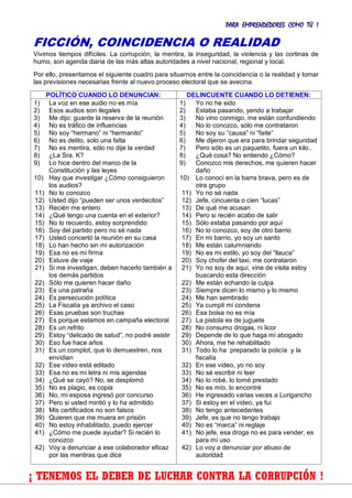 PARA EMPRENDEDORES COMO TÚ !
22
FICCIÓN, COINCIDENCIA O REALIDAD
Vivimos tiempos difíciles. La corrupción, la mentira, la inseguridad, la violencia y las cortinas de
humo, son agenda diaria de las más altas autoridades a nivel nacional, regional y local.
Por ello, presentamos el siguiente cuadro para situarnos entre la coincidencia o la realidad y tomar
las previsiones necesarias frente al nuevo proceso electoral que se avecina.
POLÍTICO CUANDO LO DENUNCIAN: DELINCUENTE CUANDO LO DETIENEN:
1) La voz en ese audio no es mía
2) Esos audios son ilegales
3) Me dijo: guarde la reserva de la reunión
4) No es tráfico de influencias
5) No soy “hermano” ni “hermanito”
6) No es delito, solo una falta
7) No es mentira, sólo no dije la verdad
8) ¿La Sra. K?
9) Lo hice dentro del marco de la
Constitución y las leyes
10) Hay que investigar ¿Cómo consiguieron
los audios?
11) No lo conozco
12) Usted dijo “pueden ser unos verdecitos”
13) Recién me entero
14) ¿Qué tengo una cuenta en el exterior?
15) No lo recuerdo, estoy sorprendido
16) Soy del partido pero no sé nada
17) Usted concertó la reunión en su casa
18) Lo han hecho sin mi autorización
19) Esa no es mi firma
20) Estuve de viaje
21) Si me investigan, deben hacerlo también a
los demás partidos
22) Sólo me quieren hacer daño
23) Es una patraña
24) Es persecución política
25) La Fiscalía ya archivo el caso
26) Esas pruebas son truchas
27) Es porque estamos en campaña electoral
28) Es un refrito
29) Estoy “delicado de salud”, no podré asistir
30) Eso fue hace años
31) Es un complot, que lo demuestren, nos
envidian
32) Ese video está editado
33) Esa no es mi letra ni mis agendas
34) ¿Qué se cayó? No, se desplomó
35) No es plagio, es copia
36) No, mi esposa ingresó por concurso
37) Pero si usted mintió y lo ha admitido
38) Mis certificados no son falsos
39) Quieren que me muera en prisión
40) No estoy inhabilitado, puedo ejercer
41) ¿Cómo me puede ayudar? Si recién lo
conozco
42) Voy a denunciar a ese colaborador eficaz
por las mentiras que dice
1) Yo no he sido
2) Estaba pasando, yendo a trabajar
3) No vino conmigo, me están confundiendo
4) No lo conozco, sólo me contrataron
5) No soy su “causa” ni “faite”
6) Me dijeron que era para brindar seguridad
7) Pero sólo es un paquetito, fuera un kilo..
8) ¿Qué cosa? No entiendo ¿Cómo?
9) Conozco mis derechos, me quieren hacer
daño
10) Lo conocí en la barra brava, pero es de
otra grupo
11) Yo no sé nada
12) Jefe, cincuenta o cien “lucas”
13) De qué me acusan
14) Pero si recién acabo de salir
15) Sólo estaba pasando por aquí
16) No lo conozco, soy de otro barrio
17) En mi barrio, yo soy un santo
18) Me están calumniando
19) No es mi estilo, yo soy del “llauca”
20) Soy chofer del taxi, me contrataron
21) Yo no soy de aquí, vine de visita estoy
buscando esta dirección
22) Me están echando la culpa
23) Siempre dicen lo mismo y lo mismo
24) Me han sembrado
25) Ya cumplí mi condena
26) Esa bolsa no es mía
27) La pistola es de juguete
28) No consumo drogas, ni licor
29) Depende de lo que haga mi abogado
30) Ahora, me he rehabilitado
31) Todo lo ha preparado la policía y la
fiscalía
32) En ese video, yo no soy
33) No sé escribir ni leer
34) No lo robé, lo tomé prestado
35) No es mío, lo encontré
36) He ingresado varias veces a Lurigancho
37) Si estoy en el video, ya fui
38) No tengo antecedentes
39) Jefe, es que no tengo trabajo
40) No es “marca” ni reglaje
41) No jefe, esa droga no es para vender, es
para mí uso
42) Lo voy a denunciar por abuso de
autoridad
¡ TENEMOS EL DEBER DE LUCHAR CONTRA LA CORRUPCIÓN !
 