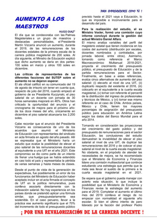 PARA EMPRENDEDORES COMO TÚ !
23
AUMENTO A LOS
MAESTROS
HUGO DIAZ*
El día que se condecoraba con las Palmas
Magisteriales a un grupo de maestros y
destacadas personalidades, el Presidente
Martín Vizcarra anunció un aumento, durante
el 2019, de las remuneraciones de los
docentes estatales de la primera escala de la
carrera pública magisterial de 200 soles. Al
día siguiente, el Ministro de Educación explicó
que dicho aumento se daría en dos partes:
100 soles en marzo y otros 100 soles en
diciembre.
Las críticas de representantes de las
diferentes facciones del SUTEP sobre el
aumento no se dejaron esperar.
El ala oficial calificó en su comunicado del 19
de agosto de irrisorio sin tener en cuenta que,
respecto de julio del 2016, cuando empezó el
gobierno de ex Presidente Kuczynski, el piso
salarial de un docente con jornada de 30
horas semanales mejorará en 46%. Otros han
criticado la oportunidad del anuncio y el
cronograma de mejora para el próximo año:
de los doce meses del año, únicamente en
diciembre el piso salarial alcanzaría los 2,200
soles.
Cabe recordar que el anuncio del Presidente
Vizcarra es consecuencia de uno de los
acuerdos que asumió el Ministerio
de Educación con representantes del sindicato
en acta firmada en agosto del año pasado. Allí
se expresaba que el Ministerio haría un
estudio que evalúe la posibilidad de elevar el
piso salarial de las remuneraciones docentes
al equivalente a una UIT en el año 2021. Este
compromiso se dio como parte de un intento
de frenar una huelga que se había extendido
en casi todo el país y representaba la pérdida
de varias semanas y hasta meses de clases.
Desde el punto de vista de la generación de
expectativas, fue posiblemente un error de los
funcionarios del Ministerio de Educación haber
aceptado incluir en el acta firmada el concepto
de UIT en la política remunerativa, pues
conlleva asociarlo directamente con la
indexación salarial. No hay experiencia en los
países donde se pretendió aplicar una fórmula
similar, que presupuestariamente sea
sostenible. En el caso peruano, llevar a la
práctica ese aumento significaría que el 70%
del incremento de todo el presupuesto público
previsto hasta el 2021 vaya a Educación, lo
que es imposible e inconveniente para el
desarrollo del país.
Para la realización del estudio, el ex
Ministro Vexler, formó una comisión cuyo
informe concluyó durante la gestión del
actual Ministro Daniel Alfaro.
El mismo analiza variables del perfil del
magisterio estatal que tienen incidencia en los
costos del aumento (distribución por escalas,
docentes nombrados y contratados, por
jornada laboral, entre otros). Asimismo,
tomando como referencia el Marco
Macroeconómico Multianual 2018-2021,
proyecta el crecimiento del presupuesto
público, el presupuesto de Educación y de la
partida remuneraciones para el Sector.
Finalmente, en base a estas referencias,
evalúa cinco alternativas de aumento del piso
salarial: (i) elevarlo al nivel de una UIT, (ii)
duplicarlo respecto del existente el 2016, (iii)
colocarlo en el equivalente a la cuarta escala
magisterial, (v) tomar con referente el percentil
de la distribución del ingreso de profesionales
y técnicos de México, y (vi) tomar ese mismo
referente en el caso de Chile. Ambos países,
México y Chile, tienen los mayores
porcentajes de asignación del presupuesto
público para educación en América Latina
según los datos del Banco Mundial para el
año 2014.
Tomando en consideración las proyecciones
del crecimiento del gasto público y del
presupuesto de remuneraciones para el sector
Educación, las conclusiones del estudio
demuestran la inviabilidad de elevar el piso
salarial al nivel de una UIT, de duplicar las
remuneraciones del 2016 y de colocar el piso
salarial al nivel de la cuarta escala magisterial.
No obstante, en el propósito de atender las
necesidades de mejora, se ha recomendado
que el Ministerio de Economía y Finanzas
lidere una comisión multisectorial que continúe
estudiando una estrategia que permita que la
meta sea llevar el sueldo de la primera a la
cuarta escala magisterial en el 2021.
Se espera que el gobierno pueda manejar con
acierto esta situación, lo que incluye la
posibilidad que el Ministerio de Economía y
Finanzas revise la estrategia del aumento
para el 2019. Completar el aumento el último
mes del 2019 conlleva el riesgo de no
empezar con normalidad el siguiente año
escolar. Si bien el último intento de paro
liderado por la facción del profesor Pedro
¡ POR UNA REVALORIZACIÓN DE LA CARRERA DOCENTE !
 