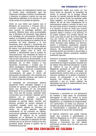 PARA EMPRENDEDORES COMO TÚ !
24
Castillo fracasó, los antecedentes ilustran que
no reviste tanta complicación para las
dirigencias sindicales movilizar al profesorado
y presionar al gobierno cuando ven que sus
expectativas salariales no se acercan a lo que
se les vende como posible de lograrse.
Cierto es que habrá que esperar que el
Ministerio de Economía y Finanzas cree la
comisión multisectorial y emita su informe
para conocer la estrategia definitiva del
aumento. Mientras tanto, sería recomendable
que el Ministerio de Educación haga efectiva
una estrategia de comunicación destinada a
explicar al magisterio estatal la propuesta de
aumento. Hay que destacar la magnitud de los
aumentos de años recientes y lo que
representa como esfuerzo y limitaciones por
parte del Estado y la Sociedad hacer efectiva
tal mejora. Las previsiones de crecimiento del
presupuesto público para el 2019 son
austeras y decrecientes para la partida de
remuneraciones, hay necesidad de reducir el
déficit fiscal que está en un nivel superior de
más de tres veces que el recomendado, no se
pueden descuidar las inversiones en las zonas
afectadas por el Niño Costero y hay
demandas económicas y sociales que no
deben postergarse. Adicionalmente, financiar
el aumento obliga a continuar y posiblemente
hacer más severos los ajustes y
racionalización del gasto al interior del
presupuesto de educación. Son aspectos que
los líderes sindicales tendrían que valorar al
momento de fijar sus demandas.
La estrategia de comunicación debería
igualmente incluir mensajes dirigidos a la
sociedad en general. Los padres de familia
tienen que convertirse en los principales
defensores de la no pérdida de clases de sus
hijos. Para que ello suceda, necesitan estar
convencidos que el esfuerzo realizado por el
gobierno es el acertado y posible
presupuestalmente. Además, maestros y
sociedad en general deben recordar que
diversos sondeos de opinión expresan el
mayoritario respaldo social que tiene la
carrera docente basada en principios de
mérito, los cuales deberían seguirse
manteniendo en los procesos de ingreso,
promociones salariales y ascensos de escala
magisterial. El informe de la comisión
designada por el Ministerio de Educación
recomendó no descuidar la aplicación de este
principio que no se tomó en cuenta en los dos
aumentos dados durante la gestión del ex
Presidente Kuczynski.
Inevitablemente habrá que poner en una
futura mesa de discusión la necesidad de
revisar la duración de la jornada laboral
docente. Un estudio reciente del BID muestra
que en los países donde los docentes están
mejor pagados, sus jornadas de trabajo no
difieren de las de otros trabajadores de la
administración pública y privada; es decir, son
de ocho horas al día o cuarenta y cinco horas
a la semana. Si bien es cierto que muchos
docentes dedican tiempo en sus hogares para
preparar clases o evaluar a sus alumnos, no
se puede sostener una jornada laboral tan
corta y que sitúa el valor de la hora trabajada
muy por encima de otras profesiones. Se
necesita más tiempo de permanencia en el
centro educativo para dialogar con alumnos,
padres y profesores, capacitarse, preparar
documentos institucionales y hacer clases de
refuerzo. No necesariamente el 100% de
docentes tendría que transitar a esa jornada, a
la que también debería accederse mediante
evaluación rigurosa.
Asimismo, el aumento salarial es un asunto de
enorme complejidad que no depende
únicamente de mejorar la gestión docente sino
de realizar otras reformas educativas. Cuando
se elaboró la Ley de Carrera Pública
Magisterial aprobada el 2007, los estudios
previos advirtieron que la estrategia de
implementación tendría éxito si se producían
reformas paralelas en la gestión ministerial y
escolar, el presupuesto y la formación
docente. Son reformas que no se han
producido y que en mucho explican las
dificultades que tiene la implementación de la
reforma magisterial.
PENSANDO EN EL FUTURO
Finalmente, y pensando en una perspectiva
de mediano y largo plazo, es conveniente
interrogarse si hay que revisar la actual
concepción y estructura de la Ley de Reforma
Magisterial y su posibilidad de implementarla,
con oportunidad, en todos sus alcances. A
medida que pasa el tiempo las dificultades de
un financiamiento y capacidad de gestión
adecuadas de la Ley se irán complicando.
El balance preliminar que puede hacerse
desde que comenzó a generalizarse la
Reforma Magisterial en el 2012 muestra las
evidentes limitaciones de capacidades
técnicas y financieras que han debido
enfrentarse, muchas veces sin éxito, para que
ello suceda.
¡ POR UNA EDUCACIÓN DE CALIDAD !
 