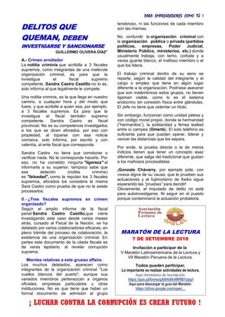 PARA EMPRENDEDORES COMO TÚ !
27
DELITOS QUE
QUEMAN, DEBEN
INVESTIGARSE Y SANCIONARSE
GUILLERMO OLIVERA DÍAZ*
A.- Crimen arrollador
La notitia criminis que acribilla a 3 fiscales
supremos, como integrantes de una malévola
organización criminal, es para que la
investigue el fiscal supremo
competente. Sandra Castro Castillo no lo es,
solo informa al que legalmente le compete.
Una notitia criminis, es la que llega en nuestro
camino, a cualquier hora y del modo que
fuere, y que acribille a quien sea, por ejemplo,
a 3 fiscales supremos. Es para que la
investigue el fiscal también supremo
competente. Sandra Castro es fiscal
provincial. No es su competencia investigarlos
a los que se dicen aforados, por eso con
propiedad, al toparse con esa noticia
comisiva, solo informa, por escrito y con
valentía, al ente fiscal que corresponde.
Sandra Castro no tiene que corroborar o
verificar nada. No le corresponde hacerlo. Por
eso, no ha cometido ninguna "ligereza" al
informarla a su superior, tampoco sabe que
esa delación (notitia criminis)
es "falsedad", como la reputan los 3 fiscales
supremos, aforados los considera la misma
Sara Castro como prueba de que no le asiste
procesarlos.
B.- ¿Tres fiscales supremos en crimen
organizado?
Según el amplio informe de la fiscal
penal Sandra Castro Castillo,que viene
investigando este caso desde varios meses
atrás, cursado al Fiscal de la Nación, se ha
delatado por varios colaboradores eficaces, en
pleno trámite del proceso de colaboración, la
existencia de una organización criminal. En
partes este documento de la citada fiscala es
de veras lapidario, al revelar corrupción
suprema.
Mientes relativas a este grueso affaire.
Los muchos delatados, aparecen como
integrantes de la organización criminal "Los
cuellos blancos del puerto", aunque sus
variados miembros pertenezcan a órganos
oficiales, empresas particulares u otras
instituciones. No es que tiene que haber un
formal documento de admisión al grupo
tenebroso, ni las funciones de cada miembro
son las mismas.
No confundir la organización criminal con
la organización pública o privada (partidos
políticos, empresas, Poder Judicial,
Ministerio Público, ministerios, etc.) donde
usualmente trabaja, con terno, corbata y a
veces guante blanco, el mafioso miembro o el
que los lidera.
El trabajo criminal dentro de su seno se
reparte, según la calidad del integrante y el
cargo o empleo que tiene en algún lugar
diferente a la organización. Podríase aseverar
que son inalámbricos estos grupos, no tienen
ligamen visible, como lo es el sistema
endocrino sin conexión física entre glándulas.
El Jefe no tiene que ostentar un título.
Sin embargo, funcionan como unidad pétrea y
con código moral propio, donde la hermandad
("hermanitos”), la solidaridad y férrea lealtad
entre sí campea (Omertá). El solo teléfono es
suficiente para que puedan operar, liderar y
vencer las distancias que los separa.
Por ende, la prueba directa o la de meros
indicios tienen que tener un concepto asaz
diferente, que salga del tradicional que gustan
a los mañosos procesalistas.
¡Gonzalo Chávarry, por ejemplo pide, con
viveza digna de su causa, que le prueben sus
actuaciones y el fujimorismo de Keiko sigue
esperando las “pruebas” para decidir!
Obviamente, el imputado de delito no está
para autoinvestigarse. Ni seguir en el puesto
porque contaminaría la actuación probatoria.
MARATÓN DE LA LECTURA
7 DE SETIEMBRE 2018
Invitación a participar de la
V Maratón Latinoamericana de la Lectura y
VII Maratón Peruana de la Lectura.
Todos pueden participar.
Lo importante es realizar actividades de lectura.
Aquí formulario de inscripción:
https://goo.gl/forms/gX8Hs9IrAWRB1Upg1
Aquí para descargar la guía del Maratón:
https://drive.google.com/open…
¡ LUCHAR CONTRA LA CORRUPCIÓN ES CREAR FUTURO !
 