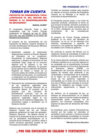 PARA EMPRENDEDORES COMO TÚ !
28
TOMAR EN CUENTA
PROYECTO DE CONGRESISTA TAPIA:
¿FORTALECE EL ROL RECTOR DEL
MINEDU O LA RECENTRALIZACIÓN
DE DECISIONES?
MANUEL IGUIÑIZ*
El congresista Segundo Tapia y diez
congresistas más de Fuerza Popular
presentaron el Proyecto de Ley N° 3038/
2017-CR, Ley que fortalece el rol rector del
Ministerio de Educación.
El proyecto de ley, acompañado de una
Exposición de Motivos, propone fortalecer el
rol rector del Ministerio de Educación (Minedu)
a través de dos medidas:
1. Restándole potestad al Gobernador
Regional para nombrar al Director Regional
de Educación en su jurisdicción.
Actualmente el Gobernador(a) Regional
selecciona y designa al funcionario en ese
importante cargo, luego de un concurso
regional que le propone a los tres
postulantes mejor calificados. El proyecto
de ley plantea que la selección del Director
Regional se realice a través de un
concurso público de méritos convocado por
el Ministerio de Educación, en coordinación
y cooperación con los gobierno locales y el
Consejo Nacional de Educación.
2. Reduciendo las competencias pedagógicas
de los gobiernos regionales para
diversificar el Currículo Nacional de la
Educación Básica. El proyecto de ley
propone que los procesos de
diversificación curricular, una de las
funciones en materia de educación de los
gobiernos regionales según la Ley
Orgánica de los Gobiernos Regionales, “se
encontraran sujetos a aprobación por el
Gobierno Central.”
Notamos que el proyecto usa el concepto de
Gobierno Central (de ser así habrían
gobiernos periféricos) en lugar del apropiado:
Gobierno Nacional. Se debería discutir el
impacto de la propuesta de ley en el marco de
una ya persistente recentralización en el
conjunto de los ministerios, que lleva a estos a
asumir funciones ejecutivas propias de los
municipios provinciales y distritales.
También es necesario analizar este proyecto
en relación al anuncio reciente del Presidente
Vizcarra en su Mensaje a la Nación de
profundizar la descentralización.
El Presidente propuso pasar a una visión de
desarrollo territorial, cambiando la forma en
que funciona el Estado. Asimismo aumentar el
Presupuesto de los niveles subnacionales del
30 al 40%, entregando así recursos para el
cumplimiento de las competencias
transferidas.
El proyecto de Fuerza Popular pretende
fortalecer el rol rector del Ministerio de
Educación, no en su rol de liderazgo sino
retirando competencias y espacios de
autonomía a los gobiernos regionales, lo que
los debilita como niveles de gobierno.
Se confunde la rectoría del Minedu con la
realización directa de actividades en todos los
ámbitos de la gestión, eso es centralismo.
En la misma dirección centralista, postular que
el Minedu interfiera en el currículo regional no
es compatible con la diversificación curricular
regional contenida en el Currículo Nacional de
la Educación Básica (CNEB). La
diversificación del Currículo Nacional, con el
objetivo de hacerlo más pertinente a las
necesidades y características de la población
de la región, es una potestad de rectoría
propia de los gobiernos regionales e
incompatible por lo tanto con la intención de
que sea el Minedu quien apruebe el currículo
regional. Es obligatorio que trabajen juntos,
intercambien regularmente y lleguen a
acuerdos.
Se reafirma, en la propuesta de ley, un
enfoque de desconcentración en el Estado
peruano, según el cual los niveles de gobierno
subnacionales serían instancias, no de
gobierno, con funciones compartidas, sino
órganos de ejecución de decisiones del Poder
Ejecutivo.
Es importante, pues, analizar críticamente las
razones por las cuales se naturaliza el
centralismo como solución y funciona eximida
de responsabilidades compartidas en muchas
de las fallas en la política y gestión educativa.
* Miembro de Foro Educativo
¡ POR UNA EDUCACIÓN DE CALIDAD Y PERTINENTE !
 