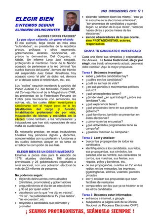 PARA EMPRENDEDORES COMO TÚ !
3
ELEGIR BIEN
EVITEMOS SEGUIR
ELIGIENDO DELINCUENTES
ALCIDES TORRES PAREDES*
La pus sigue saltando, sin poner el dedo.
El mal ejemplo, llega desde las más altas
“autoridades”, ex presidentes de la república
presos, prófugos y otros esperando;
gobernadores, alcaldes, funcionarios, etc.
presos lo demuestran. Del Congreso, ni
hablar. Un informe Lava Jato sesgado,
protegiendo al mentiroso Fiscal de la Nación
acusado de pertenecer a la red criminal “los
cuellos blancos del puerto”, demora del trámite
del suspendido Juez César Hinostroza, hoy
acusado como “el jefe” de dicha red, demora
en el debate sobre el referéndum, etc., etc.
Los “audios” seguirán revelando lo podrido del
Poder Judicial PJ, del Ministerio Público MP,
del Consejo Nacional de la Magistratura CNM,
las prebendas de la Federación Peruana de
Fútbol para favorecerse con sentencias, las
coimas, etc., las cuales deben investigarse y
sancionarse con el mayor peso de la ley
(destitución del cargo y función,
inhabilitación profesional de por vida,
incautación de bienes y recluirlos en la
cárcel). Como también, a los “empresarios” y
trabajadores que han sido operadores de esta
mafia de cuello blanco.
Es necesario precisar, en estas instituciones
tutelares hay personas dignas y decentes,
comprometidas con su profesión y funciones a
las cuales debemos apoyar en su tarea de
erradicar la corrupción de sus filas.
ELEGIR BIEN ES UN DEBER INMEDIATO
Estamos a pocos días para la elección de
1678 alcaldes distritales, 196 alcaldes
provinciales y 25 gobernadores regionales a
nivel nacional, con una población electoral de
más de 23 millones de peruanos.
No podemos seguir:
 eligiendo delincuentes como alcaldes
(distritales, provinciales) y gobernadores
 preguntándonos el día de las elecciones
¿No sé por quién votar?
 decidiendo con lo que “me dijo mi vecina”,
“mi tío”, “la publicidad de la TV y las radios”,
“las encuestas”, etc.
 creyendo a candidatos que prometen y
prometen
 diciendo “siempre dicen los mismo”, “eso ya
lo escuché en la elecciones anteriores”,
“son promesas de candidatos y cuando
llegan, se olvidan de lo que dicen”, “siempre
hacen obras a pocos meses de las
elecciones”
 siendo observadores de lo que ocurre,
sino PROTAGONISTAS, actores,
responsables
CHAPA TU CANDIDATO E INVESTIGALO
Cada uno tiene sus simpatías y expectativas.
Ver Anexos. La forma tradicional, elegir por
elegir, nos traido al momento actual, pero esto
debe cambiar. Aquí la mejor propuesta.
Tarea 1 Debemos investigar:
 saber ¿cuántos candidatos hay?
 ¿cuáles son los candidatos?
 ¿cuál es su hoja de vida?
 ¿en qué partidos o movimientos políticos
estuvo?
 ¿qué antecedentes tienen?
 ¿dónde vive? ¿en qué trabaja? ¿sobre sus
familiares?, etc.
 ¿qué experiencia tiene?
 ¿qué propuestas tiene en sus planes de
gobierno?
 ¿qué familiares, también se presentan en
estas elecciones?
 ¿cómo va en las encuestas?
 ¿qué actividades programadas tiene su
campaña?
 ¿quiénes financian su campaña?
Tarea 2 Leer y analizar:
 buscar las propagandas de todos los
candidatos
 identifiquemos a los candidatos, sus fotos,
sus propagandas, sus símbolos, las
paredes con su nombre, sus caravanas de
carros, sus marchas, sus fiestas, sus
regalos, polos y banderas, etc.
 de sus propagandas, cuántas en TV, en las
radios, en los mercados, las impresas:
gigantografías, afiches, volantes, paredes
pintadas
 leer y analizar sus propuestas que sean
factibles de realizarse
 compararlas con las que ya se hicieron o de
los otros candidatos
Tarea 3 Debemos estar informados:
 entremos a internet, a gloogle
 busquemos la página web de la Oficina
Nacional de Procesos Electorales ONPE
¡ SEAMOS PROTAGONISTAS, SEÁMOSLO SIEMPRE !
 