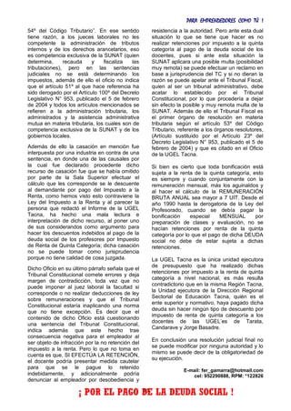 PARA EMPRENDEDORES COMO TÚ !
30
54º del Código Tributario”. En ese sentido
tiene razón, a los jueces laborales no les
competente la administración de tributos
internos y de los derechos arancelarios, eso
es competencia exclusiva de la SUNAT (quien
determina, recauda y fiscaliza las
tributaciones), pero en las sentencias
judiciales no se está determinando los
impuestos, además de ello el oficio no indica
que el artículo 51º al que hace referencia ha
sido derogado por el Artículo 100º del Decreto
Legislativo N° 953, publicado el 5 de febrero
de 2004 y todos los artículos mencionados se
refieren a la administración tributaria, los
administrados y la asistencia administrativa
mutua en materia tributaria, los cuales son de
competencia exclusiva de la SUNAT y de los
gobiernos locales.
Además de ello la casación en mención fue
interpuesta por una industria en contra de una
sentencia, en donde una de las causales por
la cual fue declarado procedente dicho
recurso de casación fue que se había omitido
por parte de la Sala Superior efectuar el
cálculo que les corresponde se le descuente
al demandante por pago del Impuesto a la
Renta, como hemos visto esto contraviene la
Ley del Impuesto a la Renta y al parecer la
persona que redactó el Informe de la UGEL
Tacna, ha hecho una mala lectura e
interpretación de dicho recurso, al poner uno
de sus considerandos como argumento para
hacer los descuentos indebidos al pago de la
deuda social de los profesores por Impuesto
de Renta de Quinta Categoría; dicha casación
no se puede tomar como jurisprudencia
porque no tiene calidad de cosa juzgada.
Dicho Oficio en su último párrafo señala que el
Tribunal Constitucional comete errores y deja
margen de contradicción, toda vez que no
puede imponer al juez laboral la facultad si
corresponde o no realizar deducciones de ley
sobre remuneraciones y que el Tribunal
Constitucional estaría inaplicando una norma
que no tiene excepción. Es decir que el
contenido de dicho Oficio está cuestionando
una sentencia del Tribunal Constitucional,
indica además que este hecho trae
consecuencia negativa para el empleador al
ser objeto de infracción por la no retención del
impuesto a la renta. Pero lo que no toma en
cuenta es que, SI EFECTÚA LA RETENCIÓN,
el docente podría presentar medida cautelar
para que se le pague lo retenido
indebidamente, y adicionalmente podría
denunciar al empleador por desobediencia y
resistencia a la autoridad. Pero ante esta dual
situación lo que se tiene que hacer es no
realizar retenciones por impuesto a la quinta
categoría al pago de la deuda social de los
docentes, pues si ante esta situación la
SUNAT aplicara una posible multa (posibilidad
muy remota) se puede efectuar un reclamo en
base a jurisprudencia del TC y si no dieran la
razón se puede apelar ante el Tribunal Fiscal,
quien al ser un tribunal administrativo, debe
acatar lo establecido por el Tribunal
Constitucional, por lo que procedería a dejar
sin efecto la posible y muy remota multa de la
SUNAT. Además de ello el Tribunal Fiscal es
el primer órgano de resolución en materia
tributaria según el artículo 53º del Código
Tributario, referente a los órganos resolutores,
(Artículo sustituido por el Artículo 23º del
Decreto Legislativo N° 953, publicado el 5 de
febrero de 2004) y que es citado en el Oficio
de la UGEL Tacna.
Si bien es cierto que toda bonificación está
sujeta a la renta de la quinta categoría, esto
es siempre y cuando conjuntamente con la
remuneración mensual, más los aguinaldos y
al hacer el cálculo de la REMUNERACIÓN
BRUTA ANUAL sea mayor a 7 UIT. Desde el
año 1990 hasta la derogatoria de la Ley del
Profesorado, cuando se debía pagar la
bonificación especial MENSUAL por
preparación de clases y evaluación, no se
hacían retenciones por renta de la quinta
categoría por lo que el pago de dicha DEUDA
social no debe de estar sujeta a dichas
retenciones.
La UGEL Tacna es la única unidad ejecutora
de presupuesto que ha realizado dichas
retenciones por impuesto a la renta de quinta
categoría a nivel nacional, es más resulta
contradictorio que en la misma Región Tacna,
la Unidad ejecutora de la Dirección Regional
Sectorial de Educación Tacna, quién es el
ente superior y normativo, haya pagado dicha
deuda sin hacer ningún tipo de descuento por
impuesto de renta de quinta categoría a los
docentes de las UGEL’es de Tarata,
Candarave y Jorge Basadre.
En conclusión una resolución judicial final no
se puede modificar por ninguna autoridad y lo
mismo se puede decir de la obligatoriedad de
su ejecución.
E-mail: fer_gamarra@hotmail.com
cel: 952290888, RPM: *122826
¡ POR EL PAGO DE LA DEUDA SOCIAL !
 