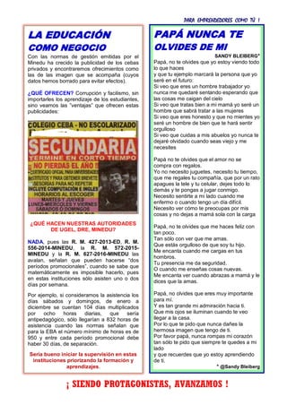 PARA EMPRENDEDORES COMO TÚ !
33
PAPÁ NUNCA TE
OLVIDES DE MI
SANDY BLEIBERG*
Papá, no te olvides que yo estoy viendo todo
lo que haces
y que tu ejemplo marcará la persona que yo
seré en el futuro:
Si veo que eres un hombre trabajador yo
nunca me quedaré sentando esperando que
las cosas me caigan del cielo
Si veo que tratas bien a mi mamá yo seré un
hombre que sabrá tratar a las mujeres
Si veo que eres honesto y que no mientes yo
seré un hombre de bien que te hará sentir
orgulloso
Si veo que cuidas a mis abuelos yo nunca te
dejaré olvidado cuando seas viejo y me
necesites
Papá no te olvides que el amor no se
compra con regalos.
Yo no necesito juguetes, necesito tu tiempo,
que me regales tu compañía, que por un rato
apagues la tele y tu celular, dejes todo lo
demás y te pongas a jugar conmigo.
Necesito sentirte a mi lado cuando me
enfermo o cuando tengo un día difícil.
Necesito ver cómo te preocupas por mis
cosas y no dejas a mamá sola con la carga
Papá, no te olvides que me haces feliz con
tan poco.
Tan sólo con ver que me amas.
Que estás orgulloso de que soy tu hijo.
Me encanta cuando me cargas en tus
hombros.
Tu presencia me da seguridad.
O cuando me enseñas cosas nuevas.
Me encanta ver cuando abrazas a mamá y le
dices que la amas.
Papá, no olvides que eres muy importante
para mí.
Y es tan grande mi admiración hacia ti.
Que mis ojos se iluminan cuando te veo
llegar a la casa.
Por lo que te pido que nunca dañes la
hermosa imagen que tengo de ti.
Por favor papá, nunca rompas mi corazón
tan sólo te pido que siempre te quedes a mi
lado
y que recuerdes que yo estoy aprendiendo
de ti.
* @Sandy Bleiberg
¡ SIENDO PROTAGONISTAS, AVANZAMOS !
LA EDUCACIÓN
COMO NEGOCIO
Con las normas de gestión emitidas por el
Minedu ha crecido la publicidad de los cebas
privados y encontraremos ofrecimientos como
las de las imagen que se acompaña (cuyos
datos hemos borrado para evitar efectos).
¿QUÉ OFRECEN? Corrupción y facilismo, sin
importarles los aprendizaje de los estudiantes,
sino veamos las ”ventajas” que ofrecen estas
publicidades:
¿QUÉ HACEN NUESTRAS AUTORIDADES
DE UGEL, DRE, MINEDU?
NADA, pues las R. M. 427-2013-ED, R. M.
556-2014-MINEDU, la R. M. 572-2015-
MINEDU y la R. M. 627-2016-MINEDU las
avalan, señalan que pueden hacerse “dos
períodos promocionales”, cuando se sabe que
matemáticamente es imposible hacerlo, pues
en estas instituciones sólo asisten uno o dos
días por semana.
Por ejemplo, si consideramos la asistencia los
días sábados y domingos, de enero a
diciembre se cuentan 104 días multiplicados
por ocho horas diarias, que sería
antipedagógico, sólo llegarían a 832 horas de
asistencia cuando las normas señalan que
para la EBA el número mínimo de horas es de
950 y entre cada período promocional debe
haber 30 días, de separación.
Sería bueno iniciar la supervisión en estas
instituciones priorizando la formación y
aprendizajes.
 