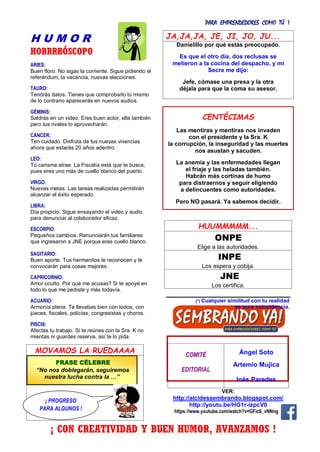 PARA EMPRENDEDORES COMO TÚ !
34
H U M O R
HORRRRÓSCOPO
ARIES:
Buen floro. No sigas la corriente. Sigue pidiendo el
referéndum, la vacancia, nuevas elecciones.
TAURO:
Tendrás datos. Tienes que comprobarlo tú mismo
de lo contrario aparecerás en nuevos audios.
GÉMINIS:
Saldrás en un video. Eres buen actor, ella también
pero tus rivales lo aprovecharán.
CÁNCER:
Ten cuidado. Disfruta de tus nuevas vivencias
ahora que estarás 20 años adentro.
LEO:
Tú carisma atrae. La Fiscalía está que te busca,
pues eres uno más de cuello blanco del puerto.
VIRGO:
Nuevas metas. Las tareas realizadas permitirán
alcanzar el éxito esperado.
LIBRA:
Día propicio. Sigue ensayando el video y audio
para denunciar al colaborador eficaz.
ESCORPIO:
Pequeños cambios. Renunciarán tus familiares
que ingresaron a JNE porque eras cuello blanco.
SAGITARIO:
Buen aporte. Tus hermanitos te reconocen y te
convocarán para cosas mejores.
CAPRICORNIO:
Amor oculto. Por qué me acusas? Si te apoyé en
todo lo que me pediste y más todavía.
ACUARIO:
Armonía plena. Te llevabas bien con todos, con
jueces, fiscales, policías, congresistas y choros.
PISCIS:
Afectas tu trabajo. Si te reúnes con la Sra. K no
mientas ni guardes reserva, así te lo pida.
MOVAMOS LA RUEDAAAA
JA,JA,JA, JE, JI, JO, JU...
Danielillo por qué estás preocupado.
Es que el otro día, dos reclusas se
metieron a la cocina del despacho, y mi
Secre me dijo:
Jefe, cómase una presa y la otra
déjala para que la coma su asesor.
HUUMMMMM...
ONPE
Elige a las autoridades.
INPE
Los espera y cobija.
JNE
Los certifica.
(*) Cualquier similitud con tu realidad
es pura coincidencia.
COMITÉ
EDITORIAL
Ángel Soto
Artemio Mujica
Inés Paredes
VER:
http://alcidessembrando.blogspot.com/
http://youtu.be/HG1r-izpcV0
https://www.youtube.com/watch?v=GFic6_vNNng
CENTÉCIMAS
Las mentiras y mentiras nos invaden
con el presidente y la Sra. K
la corrupción, la inseguridad y las muertes
nos asustan y sacuden.
La anemia y las enfermedades llegan
el friaje y las heladas también.
Habrán más cortinas de humo
para distraernos y seguir eligiendo
a delincuentes como autoridades.
Pero NO pasará. Ya sabemos decidir.
FRASE CÉLEBRE
“No nos doblegarán, seguiremos
nuestra lucha contra la …”
¡ PROGRESO
PARA ALGUNOS !
¡ CON CREATIVIDAD Y BUEN HUMOR, AVANZAMOS !
 