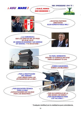 PARA EMPRENDEDORES COMO TÚ !
35
* Cualquier similitud con tu realidad es pura coincidencia.
¡ OJALÁ, NUNCA
MÁS REGRESEN !
¡ ASU MARE !
¡ POR LA RESTITUCIÓN
DEL PEBANA!
¡ POR LIBROS PARA LOS
ESTUDIANTES DE LA EBA !
¡ POR EDUCACIÓN TÉCNICA
PARA LA EBA!
¡CAPACITACIONES DE CALIDAD
PARA LOS MAESTROS !
¡ EN ESTOS PARTIDOS
AMISTOSOS!
ALGO GORDITO HUELE MAL !
YA PUES, HERMANITO.
PÁSAME TU CURRICULUM VITAE
PARA ELABORAR TU CAS.
¡ Les COMUNICOre
QUE LAS GRIETAS DEL BY PASS
DE 28 DE JULIO
SE ABREN EN INVIERNO Y SE CIERRAN
EN VERANO, Y YA NO ESTARÉ !
YA NO SON DEL PARTIDO.
¡ POR UN CURRÍCULO DE LA
EBA DESDE LOS CEBAS !
¡ POR EQUIPAMIENTO PARA
LOS TALLERES !
¡ SOMOS GANADORES,
SOMOS LOS MEJORES !
 