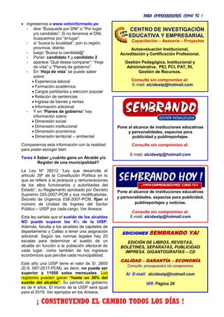 PARA EMPRENDEDORES COMO TÚ !
4
 ingresemos a www.votoinformado.pe
- dice “Busqueda por DNI” o “Por lugar
y/o candidato”. Si no tenemos el DNI,
busquemos por “el lugar”
- si “busca tu localidad”; pon tu región,
provincia, distrito
- luego “Busca tu candidat@”
- Poner: candidato 1 y candidato 2
- aparece “Qué desea comparar”: “Hoja
de vida” y “Planes de gobierno”
- En “Hoja de vida” se puede saber
sobre:
 Experiencia laboral
 Formación académica
 Cargos partidarios y eleccion popular
 Relación de sentencias
 Ingresa de bienes y rentas
 Información adicional
- Y en “Planes de gobierno” hay
información sobre:
 Dimensión social
 Dimensión institucional
 Dimensión económica
 Dimensión territorial – ambiental
Comparemos esta información con la realidad
para poder escoger bien
Tarea 4 Saber ¿cuánto gana un Alcalde y/o
Regidor de una municipalidad?
La Ley Nº 28212 “Ley que desarrolla el
artículo 39º de la Constitución Política en lo
que se refiere a la jerarquía y remuneraciones
de los altos funcionarios y autoridades del
Estado”, su Reglamento aprobado por Decreto
Supremo 025-2007-PCM y sus modificatorias,
Decreto de Urgencia 038-2007-PCM, fijan el
número de Unidad de Ingreso del Sector
Público – UISP por cada cargo. Ver Anexos.
Esta ley señala que el sueldo de los alcaldes
NO puede superar las 4¼ de la UISP.
Además, faculta a los alcaldes de capitales de
departamento y Callao a tener una asignación
adicional. Según las normas legales hay 20
escalas para determinar el sueldo de un
alcalde en función a la población electoral de
cada lugar, como también de los ingresos
económicos que percibe cada municipalidad.
Este año una UISP tiene el valor de S/. 2600
(D.S. 087-2017-PCM), es decir, no puede ser
superior a 11050 soles mensuales. Los
regidores pueden ganar “hasta un 30% del
sueldo del alcalde”. Su período de gobierno
es de 4 años. El monto de la UISP será igual
para el 2019. Ver ejemplos en los Anexos.
resultado del esfuerzo, unidad, compromiso,
Pone al alcance de instituciones educativas
y personalidades, espacios para
publicidad y publireportajes.
Consulte sin compromiso al:
E-mail: alcidestp@hotmail.com
Pone al alcance de instituciones educativas
y personalidades, espacios para publicidad,
publireportajes y noticias.
Consulte sin compromiso al:
E-mail: alcidestp@hotmail.com
EDICIONES SEMBRANDO YA!
EDICIÓN DE LIBROS, REVISTAS,
BOLETINES, SEPARATAS, PUBLICIDAD
IMPRESA. GIGANTOGRAFÍAS – CD
CALIDAD – GARANTÍA – ECONOMÍA
Consulte presupuestos sin compromiso
Al E-mail: alcidestp@hotmail.com
VER: Página 26
CENTRO DE INVESTIGACIÓN
EDUCATIVA Y EMPRESARIAL
Capacitación – Asesoría – Proyectos
Autoevaluación Institucional,
Acreditación y Certificación Profesional.
Gestión Pedagógica, Institucional y
Administrativa. PEI, PCI, PAT, RI,
Gestión de Recursos.
Consulte sin compromiso al:
E-mail: alcidestp@hotmail.com
¡ CONSTRUYENDO EL CAMBIO TODOS LOS DÍAS !
 