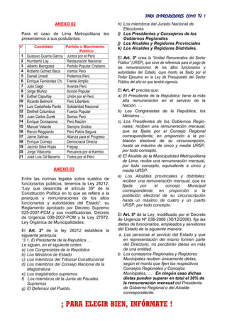 PARA EMPRENDEDORES COMO TÚ !
7
ANEXO 02
Para el caso de Lima Metropolitana les
presentamos a sus postulantes:
N° Candidato Partido o Movimiento
Político
1 Gustavo Guerra García Juntos por el Perú
2 Humberto Lay Restauración Nacional
3 Alberto Beingolea Partido Popular Cristiano
4 Roberto Gómez Baca Vamos Perú
5 Daniel Urresti Podemos Perú
6 Enrique Fernández Ch. Frente Amplio
7 Julio Gagó Avanza Perú
8 Jorge Muñoz Acción Popular
9 Esther Capuñay Unión por el Perú
10 Ricardo Belmont Perú Libertario
11 Luis Castañeda Pardo Solidaridad Nacional
12 Diethell Columbus Fuerza Popular
13 Juan Carlos Zurek Somos Perú
14 Enrique Ocrospoma Perú Nación
15 Manuel Velarde Siempre Unidos
16 Renzo Reggiardo Perú Patria Segura
17 Jaime Salinas Alianza para el Progreso
18 Enrique Cornejo Democracia Directa
19 Jacinto Silva Rojas Frepap
20 Jorge Villacorta Peruanos por el Kambio
21 José Luis Gil Becerra Todos por el Perú
ANEXO 03
Entre las normas legales sobre sueldos de
funcionarios públicos, tenemos la Ley 28212,
“Ley que desarrolla el artículo 39º de la
Constitución Política en lo que se refiere a la
jerarquía y remuneraciones de los altos
funcionarios y autoridades del Estado”, su
Reglamento aprobado por Decreto Supremo
025-2007-PCM y sus modificatorias, Decreto
de Urgencia 038-2007-PCM y la Ley 27972,
Ley Orgánica de Municipalidades.
El Art. 2º de la ley 28212 establece la
siguiente jerarquía:
“3.1. El Presidente de la República …
Le siguen, en el siguiente orden:
a) Los Congresistas de la República
b) Los Ministros de Estado
c) Los miembros del Tribunal Constitucional
d) Los miembros del Consejo Nacional de la
Magistratura
e) Los magistrados supremos
f) Los miembros de la Junta de Fiscales
Supremos
g) El Defensor del Pueblo
h) Los miembros del Jurado Nacional de
Elecciones
i) Los Presidentes y Consejeros de los
Gobiernos Regionales
j) Los Alcaldes y Regidores Provinciales
k) Los Alcaldes y Regidores Distritales.
El Art. 3º crea la “Unidad Remunerativa del Sector
Público” (URSP), que sirve de referencia para el pago de
las remuneraciones de los altos funcionarios y
autoridades del Estado, cuyo monto es fijado por el
Poder Ejecutivo en la Ley de Presupuesto del Sector
Público del año en que tendrá vigencia.
El Art. 4º precisa que:
a) El Presidente de la República: tiene la más
alta remuneración en el servicio de la
Nación, …
b) Los Congresistas de la República, los
Ministros …
c) Los Presidentes de los Gobiernos Regio-
nales: reciben una remuneración mensual,
que es fijada por el Consejo Regional
correspondiente, en proporción a la po-
blación electoral de su circunscripción,
hasta un máximo de cinco y media URSP,
por todo concepto.
d) El Alcalde de la Municipalidad Metropolitana
de Lima: recibe una remuneración mensual,
por todo concepto, equivalente a cinco y
media URSP.
e) Los Alcaldes provinciales y distritales:
reciben una remuneración mensual, que es
fijada por el concejo Municipal
correspondiente, en proporción a la
población electoral de su circunscripción
hasta un máximo de cuatro y un cuarto
URSP, por todo concepto.
El Art. 5º de la Ley, modificado por el Decreto
de Urgencia Nº 038-2006 (30/12/2006), fija las
dietas de funcionarios, empleados y servidores
del Estado de la siguiente manera:
a. Las personas al servicio del Estado y que
en representación del mismo formen parte
del Directorio, no percibirán dietas en más
de una entidad.
b. Los consejeros Regionales y Regidores
Municipales reciben únicamente dietas,
según el monto que fijen los respectivos
Consejos Regionales y Concejos
Municipales, … En ningún caso dichas
dietas pueden superar en total el 30% de
la remuneración mensual del Presidente
de Gobierno Regional o del Alcalde
correspondiente.
¡ PARA ELEGIR BIEN, INFÓRMATE !
 