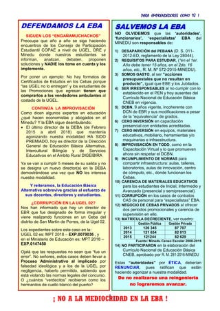 PARA EMPRENDEDORES COMO TÚ !
9
DEFENDAMOS LA EBA
SIGUEN LOS “ENGAÑAMUCHACHOS”
Preocupa que año a año se siga haciendo
encuentros de los Consejo de Participación
Estudiantil COPAE a nivel de UGEL, DRE y
Minedu donde nuestros estudiantes se
informan, analizan, debaten, proponen
soluciones y NADIE los tome en cuenta y los
implemente.
Por poner un ejemplo: No hay formatos de
Certificados de Estudios en los Cebas porque
“las UGEL no lo entregan” y los estudiantes de
las Promociones que egresan tienen que
comprarlos a los vendedores ambulantes al
costado de la UGEL.
CONTINÚA LA IMPROVISACIÓN
Como dicen algunos expertos en educación
¿qué hacen economistas y abogados en el
Minedu? Y la EBA sigue deambulando:
 El último director de la DEBA (de Febrero
2015 a abril 2018) que mantenía
agonizando nuestra modalidad HA SIDO
PREMIADO, hoy es director de la Dirección
General de Educación Básica Alternativa,
Intercultural Bilingüe y de Servicios
Educativos en el Ámbito Rural DIGEIBIRA
Ya se van a cumplir 5 meses de su salida y no
se designa un nuevo director(a) en la DEBA
demostrándose una vez que NO les interesa
nuestra modalidad.
Y reiteramos, la Educación Básica
Alternativa sobrevive gracias al esfuerzo de
sus docentes, directores y estudiantes.
¿CORRUPCIÓN EN LA UGEL 02?
Nos han informado que hay un director de
EBR que fue designado de forma irregular y
viene realizando funciones en un Ceba del
distrito de San Martín de Porres, de la Ugel 02.
Los expedientes sobre este caso en la:
UGEL 02 es: MPT 2018 – EXP.0079036 , y
en el Ministerio de Educación es: MPT 2018 –
EXP.0147450
Ojalá que las respuestas no sean que “fue un
error”. No señores, estos casos deben llevar a
Proceso Administrativo al implicado por
falsedad ideológica y a los de la UGEL por
negligencia, haberlo permitido, sabiendo que
está violando las normas legales del concurso.
O ¿cuántos “verdecitos” recibieron como los
hermanitos de cuello blanco del puerto?
¡ NO A LA MEDIOCRIDAD EN LA EBA !
SALVEMOS LA EBA
NO OLVIDEMOS que las ‘autoridades’,
‘funcionarios’, ‘especialistas’ EBA del
MINEDU son responsables de:
1) DESAPARICIÓN del PEBANA (D. S. 011-
2012-ED, reglamento de la Ley 28044).
2) REQUÍSITOS PARA ESTUDIAR, (“en el 1er.
Año debe tener 15 años, en el 2do. 16
años, etc., R. M. Nº 572-2015-MINEDU).
3) SOMOS GASTO, al ser “acciones
presupuestales que no resultan en
producto”, igual que EBE y los Jubilados.
4) SER IRRESPONSABLES al no cumplir con lo
establecido en el PEN y hoy ausentes del
Currículo Nacional de Educación Básica
CNEB en vigencia.
5) DCBN, 9 años vigente, incoherente con
DCN de EBR y sus modificaciones a pesar
de la “equivalencia” de grados.
6) CERO INVERSIÓN en capacitación
presencial con entidades acreditadas.
7) CERO INVERSIÓN en equipos, materiales
educativos, mobiliario, herramientas y/o
maquinarias e infraestructura.
8) IMPROVISACIÓN EN TODO, como en la
Capacitación Virtual y lo que promueven
ahora sin respetar el DCBN.
9) INCUMPLIMIENTO DE NORMAS para
compartir infraestructura: aulas, talleres,
laboratorios, aulas de innovación, centro
de cómputo, etc., donde funcionan los
Cebas.
10) CARENCIA DE MATERIALES EDUCATIVOS
para los estudiantes de Inicial, Intermedio y
Avanzado (presencial y semipresencial)
11) CORRUPCIÓN en los casos de contratos
CAS de personal para “especialistas” EBA.
12) NEGOCIO DE CEBAS PRIVADOS al ofrecer
dos períodos promocionales y carencia de
supervisión en ello.
13) MATRÍCULA DECRECIENTE, ver cuadro:
Gestión Pública Gestión Privada
2013 126 345 87 707
2014 121 654 82 813
2015 121244 82 629
Fuente: Minedu Censo Escolar 2008-2015
14) NO PARTICIPARON en la elaboración del
Currículo Nacional de Educación Básica
CNEB, aprobado por R. M. 281-2016-MINEDU
Estas “autoridades” por ÉTICA, deberían
RENUNCIAR, pues ratifican que están
haciendo agonizar a nuestra modalidad.
De no realizarse una reingeniería
no lograremos avanzar.
 