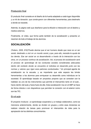 Producción final
El producto final consiste en el diseño de la huerta adaptada a cada lugar disponible
y un kit de donación, que construyeron con diferentes herramientas, para destinarlo
a donde se necesite.
Además, la página web que diseñaron para la difusión e interacción con el destino y
medios externos.
Finalmente, el vídeo, que forma parte también de la socialización y presenta un
resúmen de todo el trabajo de los alumnos.
SOCIALIZACIÓN
(Yubero, 2005, 819)“Puede decirse que el ser humano desde que nace es un ser
social, destinado a vivir en un mundo social y que, para ello, necesita la ayuda de
los demás. Ese ser social se va desarrollando a través de la interacción con los
otros, en un proceso continuo de socialización. Así, el proceso de socialización será
el proceso de aprendizaje de las conductas sociales consideradas adecuadas
dentro del contexto donde se encuentra el individuo en desarrollo junto con las
normas y valores que rigen esos patrones conductuales..” ​Un principal agente de
socialización es la escuela, y es importante que este espacio les brinde
herramientas a los alumnos para enriquecer su desarrollo como individuos en la
sociedad. El aprendizaje basado en proyectos propone que se conecten con la
realidad; es uno de los instrumentos que permite el intercambio tanto en el aula ,
hacía dentro del aula y hacia fuera de ella. Esta socialización rica en el ABP se hace
de forma directa o con dispositivos que permiten la conexión con el exterior como
son las TIC.
En el aula
El proyecto involucra un aprendizaje cooperativo y un trabajo colaborativo, como se
menciona anteriormente, donde se dividen en grupos y entre esas divisiones se
realizan rotación de tareas para promover el intercambio de roles para la
apropiación de los distintos conocimientos.
14
 