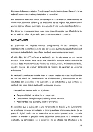 bienestar de las comunidades. En este caso, los estudiantes desarrollaron a lo largo
del ABP un servicio para luego brindarlo a la comunidad.
Los estudiantes realizarán visitas para entregar el kit de donación y herramientas de
información, como son carteles y las direcciones de las páginas web, esta instancia
permite acercar a los/as alumnos/as a un vínculo directo con los agentes exteriores.
Por último, los grupos crearán un video como dispositivo social que difundirán tanto
en las redes sociales, página web, y en un encuentro con la comunidad.
EVALUACIÓN
La evaluación del proyecto consiste principalmente en una valoración, un
reconocimiento constante donde no sólo se tiene en cuenta el producto final sino el
proceso de todo el trabajo, esto ofrece feedback y propuestas para mejorar.
(Trujillo Sáez, 2013)”Enseñanza y evaluación son las dos caras de una misma
moneda. Entre ambas debe haber una correlación absoluta: nuestra manera de
enseñar debe determinar nuestra manera de evaluar porque, de manera inevitable,
nuestra manera de evaluar condiciona la manera de aprender de nuestros
estudiantes. “
La evaluación en el proyecto debe tener en cuenta muchos aspectos, la calificación
se utilizará como un procedimiento de cuantificación y comunicación de los
resultados del aprendizaje y la evolución, a los estudiantes y sus familias; se
centrará más en un tipo de evaluación continua de proceso.
Los aspectos a evaluar serán los siguientes:
● Responsabilidad, participación y compromiso
● Cumplimiento de objetivos propuestos y fechas pactadas
● Actitud crítica para plantear y resolver problemas
Se considera que la evaluación es una herramienta del docente y del alumno tanto
de enseñanza como de aprendizaje, el docente evaluará el proceso a través de un
portafolio digital, basándose en una evaluación sumativa, que compartirá con cada
alumno al finalizar el proyecto como devolución constructiva, va a contener su
evolución, su participación en el desarrollo de las etapas, las dificultades y la
16
 