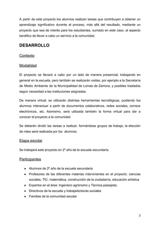 A partir de este proyecto los alumnos realizan tareas que contribuyen a obtener un
aprendizaje significativo durante el proceso, más allá del resultado, mediante un
proyecto que sea de interés para los estudiantes, sumado en este caso, al aspecto
benéfico de llevar a cabo un servicio a la comunidad.
DESARROLLO
Contexto
Modalidad
El proyecto se llevará a cabo por un lado de manera presencial, trabajando en
general en la escuela, pero también se realizarán visitas, por ejemplo a la ​Secretaría
de Medio Ambiente de la Municipalidad de Lomas de Zamora​, y posibles traslados
según necesidad a las instituciones asignadas.
De manera virtual, se utilizarán distintas herramientas tecnológicas, pudiendo los
alumnos interactuar a partir de documentos colaborativos, redes sociales, correos
electrónicos, etc. Asimismo, será utilizada también la forma virtual para dar a
conocer el proyecto a la comunidad.
Se deberán dividir las tareas a realizar, formándose grupos de trabajo, la elección
de roles será realizada por los alumnos.
Etapa escolar
Se trabajará este proyecto en 2º año de la escuela secundaria.
Participantes
● Alumnos de 2º año de la escuela secundaria
● Profesores de las diferentes materias intervinientes en el proyecto: ciencias
sociales, TIC, matemática, construcción de la ciudadanía, educación artística
● Expertos en el área: Ingeniero agrónomo y Técnica paisajista.
● Directivos de la escuela y trabajadores/as sociales
● Familias de la comunidad escolar
3
 