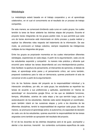 Metodología
La metodología estará basada en el trabajo cooperativo y en el aprendizaje
colaborativo, en el cual el conocimiento es el resultado de un proceso de trabajo
compartido.
De esta manera, se comenzará dividiendo cada curso en cuatro grupos, los cuales
tendrán la tarea de llevar adelante las distintas etapas del proyecto. Durante el
proyecto los/as integrantes de los grupos podrán rotar, lo que permitirá que cada
uno de los/as alumnos/as esté interiorizado en dicho proceso y pueda realizar y
explicar los diferentes roles respecto del tratamiento de la información. De ese
modo, se promoverá un trabajo colectivo, siempre respetando las inteligencias
múltiples de los integrantes del grupo.
Entre los grupos se propiciarán momentos en los cuales intercambien diferentes
estrategias, experiencias en cada etapa. A partir de la argumentación, cada uno de
los estudiantes expondrá y compartirá la manera más práctica y eficiente qué
encontró para realizar las tareas desarrollando así una interdependencia positiva.
Esto facilitará la apertura de pensamiento, el intercambio de opiniones, el debate de
ideas, el aprendizaje entre pares y el pensamiento crítico, así como también,
preparará ciudadanos para la vida en democracia, quienes practicarán el acto de
convencer al otro a partir de la argumentación.
Uno de los factores claves del proyecto es la responsabilidad individual y la
interacción simultánea, por ello, en cada grupo, los estudiantes se repartirán las
tareas de acuerdo a sus preferencias y aptitudes, asentándolo en “diarios de
aprendizaje” en documentos google Drive, en las que se detallarán funciones,
tiempos, dificultades, aciertos de cada etapa y las que servirán luego, para la
autoevaluación de los estudiantes. Además cada sector designará un coordinador,
quien también rotará en las sucesivas etapas y junto a los docentes de las
diferentes disciplinas, tendrá la responsabilidad de organizar cada grupo. De esta
manera, se promueve el aprendizaje activo, la autonomía y la capacidad de decisión
de cada uno de los estudiantes, quienes asumirán la responsabilidad de las tareas
asignadas como también se apropiarán del resultado del proyecto.
El rol de los docentes de las distintas disciplinas será el de guiar, acompañar y
alentar a los alumnos; transmitir los contenidos curriculares específicos de cada
6
 